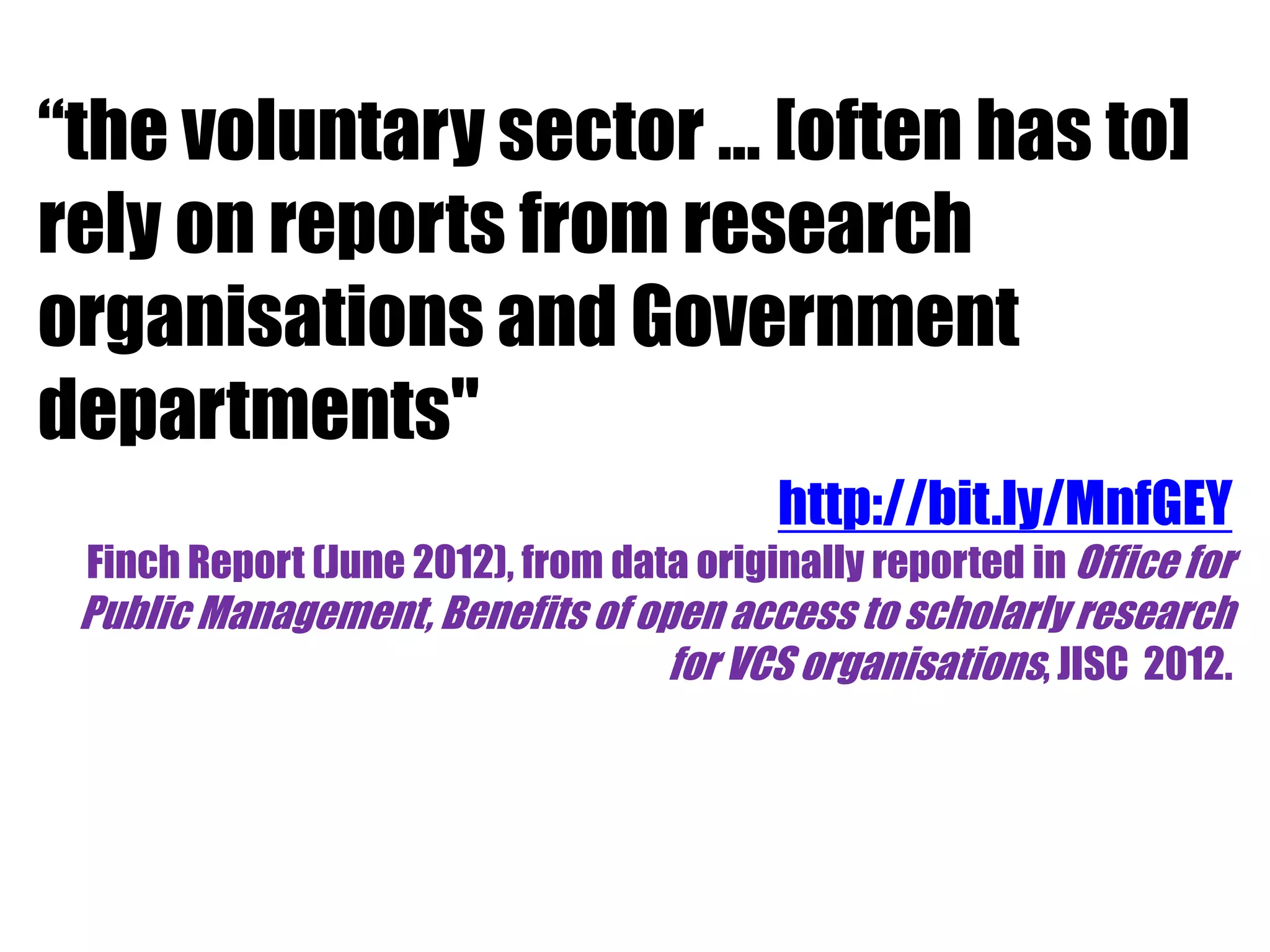 “the voluntary sector … [often has to] 
rely on reports from research 
organisations and Government 
departments" 
http://bit.ly/MnfGEY 
Finch Report (June 2012), from data originally reported in Office for 
Public Management, Benefits of open access to scholarly research 
for VCS organisations, JISC 2012. 
 