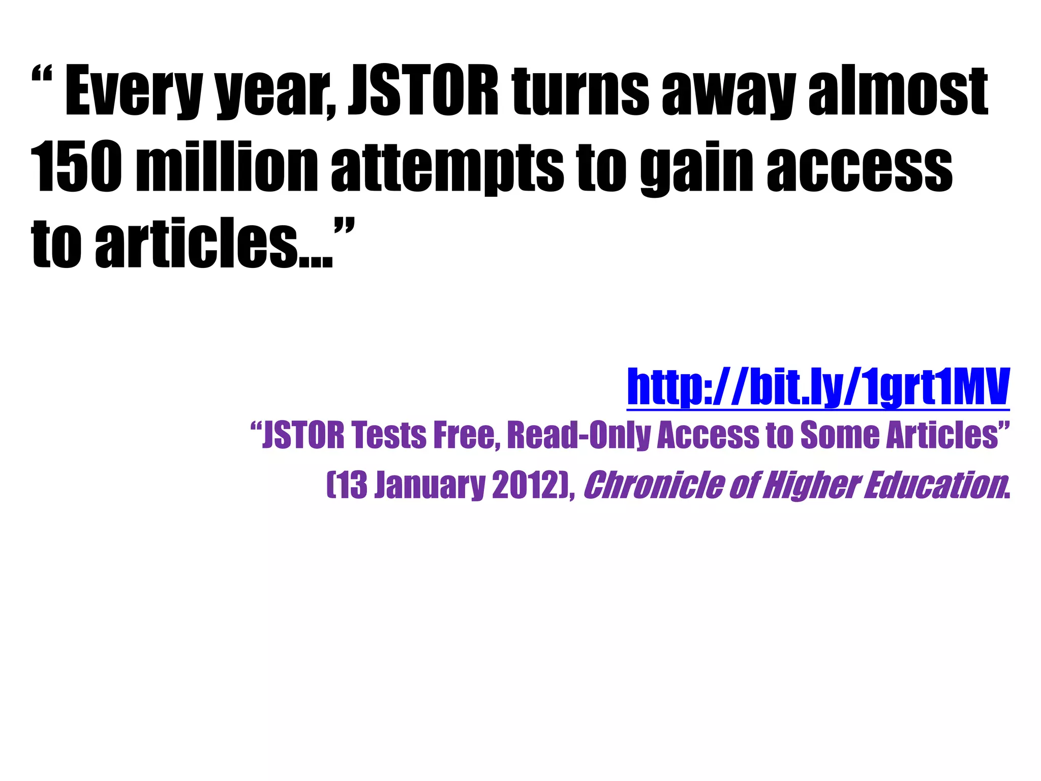 “ Every year, JSTOR turns away almost 
150 million attempts to gain access 
to articles...” 
http://bit.ly/1grt1MV 
“JSTOR Tests Free, Read-Only Access to Some Articles” 
(13 January 2012), Chronicle of Higher Education. 
 