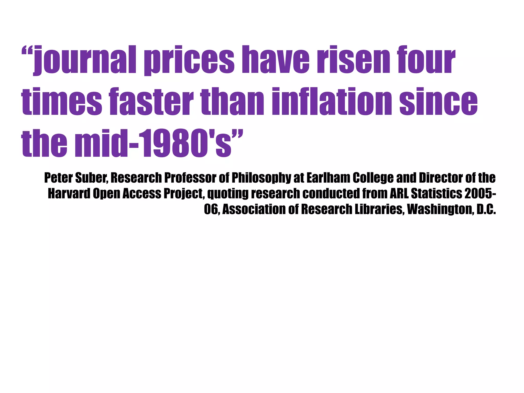 “journal prices have risen four 
times faster than inflation since 
the mid-1980's” 
Peter Suber, Research Professor of Philosophy at Earlham College and Director of the 
Harvard Open Access Project, quoting research conducted from ARL Statistics 2005- 
06, Association of Research Libraries, Washington, D.C. 
 