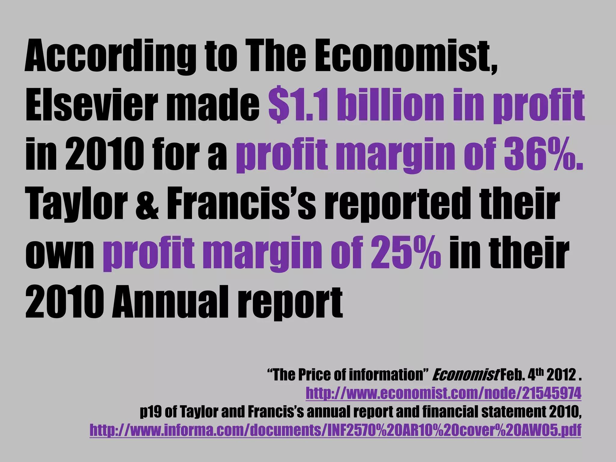 According to The Economist, 
Elsevier made $1.1 billion in profit 
in 2010 for a profit margin of 36%. 
Taylor & Francis’s reported their 
own profit margin of 25% in their 
2010 Annual report 
“The Price of information” Economist Feb. 4th 2012 . 
http://www.economist.com/node/21545974 
p19 of Taylor and Francis’s annual report and financial statement 2010, 
http://www.informa.com/documents/INF2570%20AR10%20cover%20AW05.pdf 
 