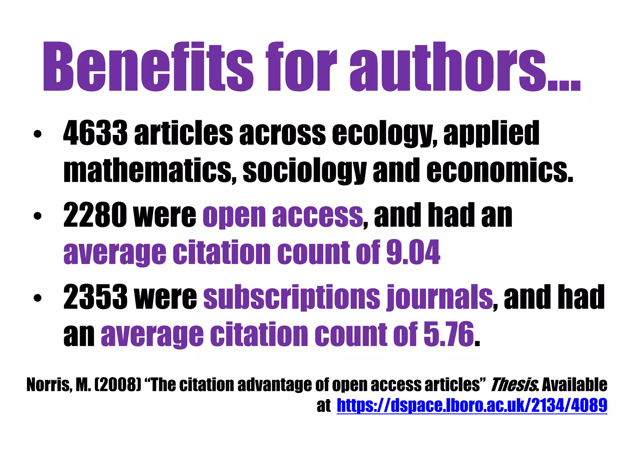 Benefits for authors... 
• 4633 articles across ecology, applied 
mathematics, sociology and economics. 
• 2280 were open access, and had an 
average citation count of 9.04 
• 2353 were subscriptions journals, and had 
an average citation count of 5.76. 
Norris, M. (2008) “The citation advantage of open access articles” Thesis. Available 
at https://dspace.lboro.ac.uk/2134/4089 
 