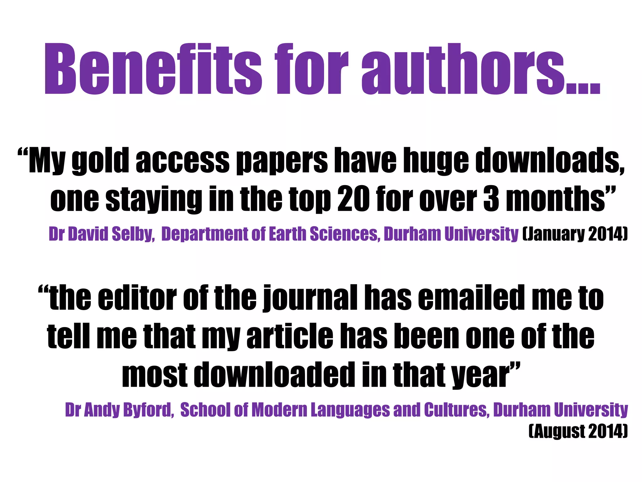Benefits for authors... 
“My gold access papers have huge downloads, 
one staying in the top 20 for over 3 months” 
Dr David Selby, Department of Earth Sciences, Durham University (January 2014) 
“the editor of the journal has emailed me to 
tell me that my article has been one of the 
most downloaded in that year” 
Dr Andy Byford, School of Modern Languages and Cultures, Durham University 
(August 2014) 
 