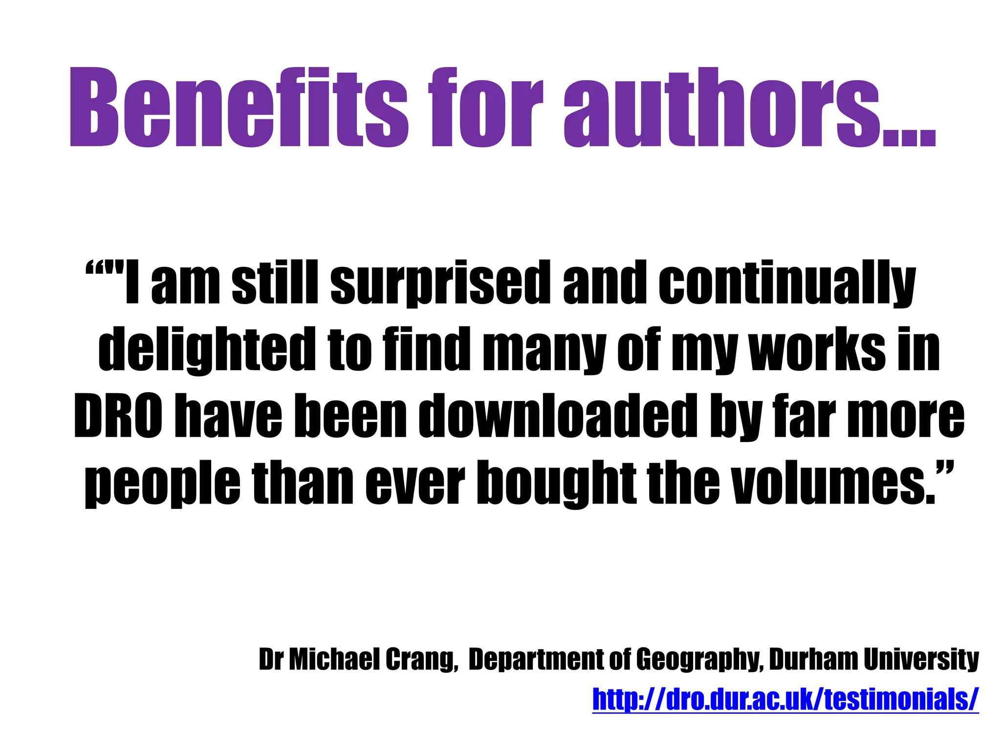 Benefits for authors... 
“"I am still surprised and continually 
delighted to find many of my works in 
DRO have been downloaded by far more 
people than ever bought the volumes.” 
Dr Michael Crang, Department of Geography, Durham University 
http://dro.dur.ac.uk/testimonials/ 
 