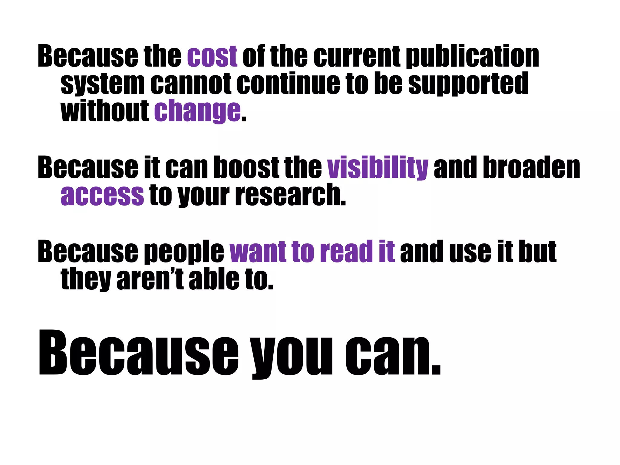 Because the cost of the current publication 
system cannot continue to be supported 
without change. 
Because it can boost the visibility and broaden 
access to your research. 
Because people want to read it and use it but 
they aren’t able to. 
Because you can. 
 