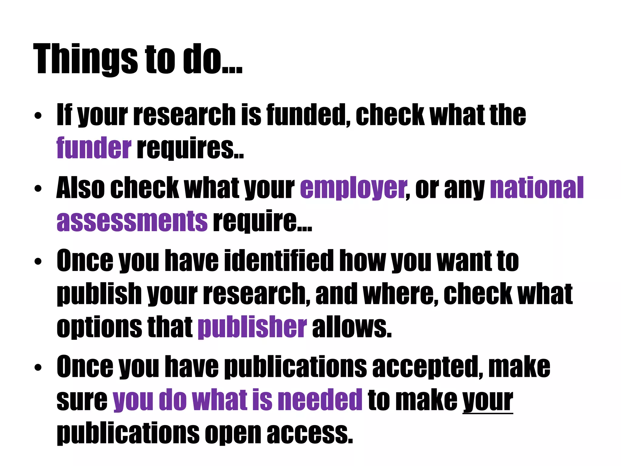 Things to do... 
• If your research is funded, check what the 
funder requires.. 
• Also check what your employer, or any national 
assessments require... 
• Once you have identified how you want to 
publish your research, and where, check what 
options that publisher allows. 
• Once you have publications accepted, make 
sure you do what is needed to make your 
publications open access. 
 