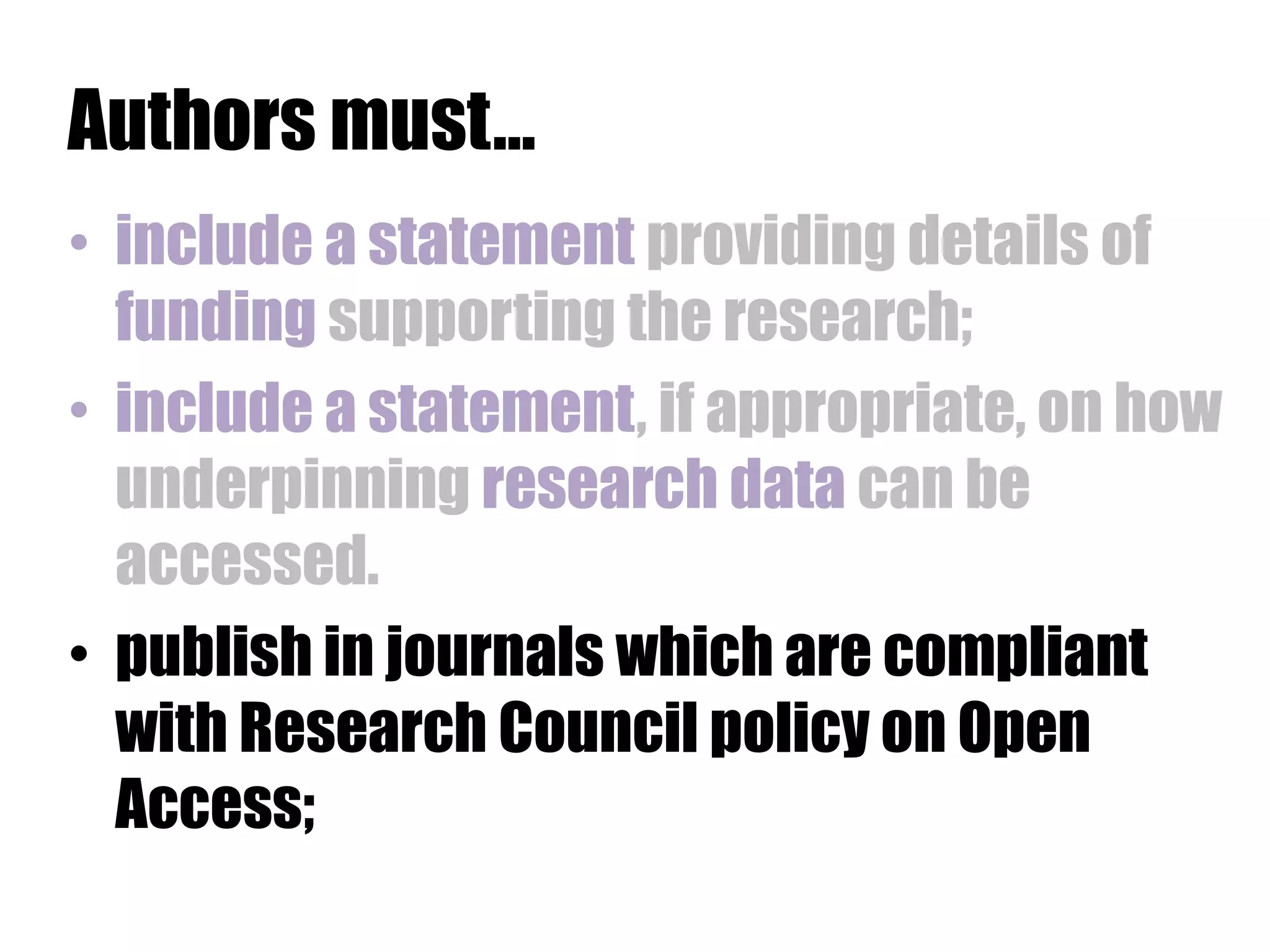 Authors must… 
• include a statement providing details of 
funding supporting the research; 
• include a statement, if appropriate, on how 
underpinning research data can be 
accessed. 
• publish in journals which are compliant 
with Research Council policy on Open 
Access; 
 