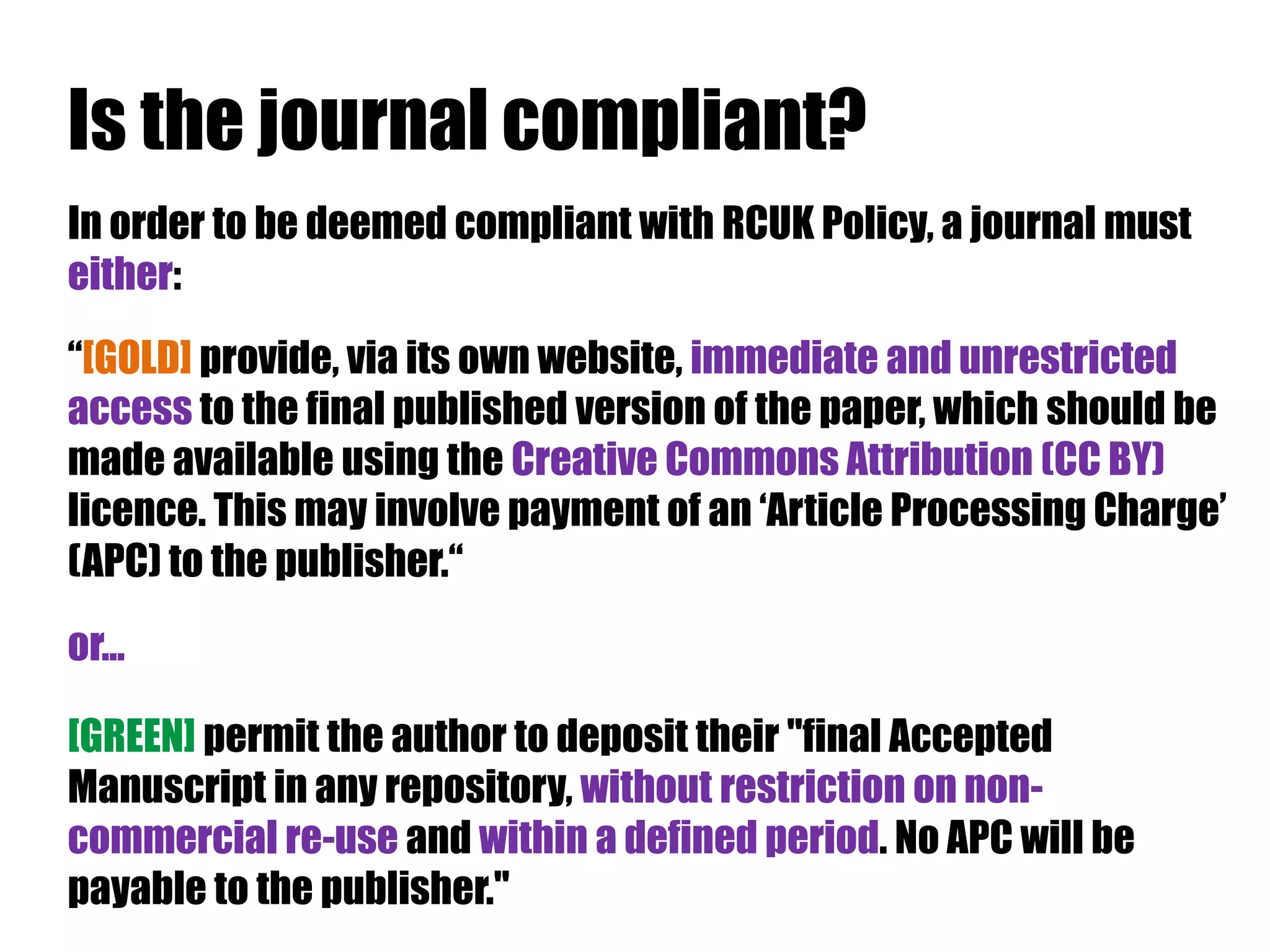 Is the journal compliant? 
In order to be deemed compliant with RCUK Policy, a journal must 
either: 
“[GOLD] provide, via its own website, immediate and unrestricted 
access to the final published version of the paper, which should be 
made available using the Creative Commons Attribution (CC BY) 
licence. This may involve payment of an ‘Article Processing Charge’ 
(APC) to the publisher.“ 
or... 
[GREEN] permit the author to deposit their "final Accepted 
Manuscript in any repository, without restriction on non-commercial 
re-use and within a defined period. No APC will be 
payable to the publisher." 
 