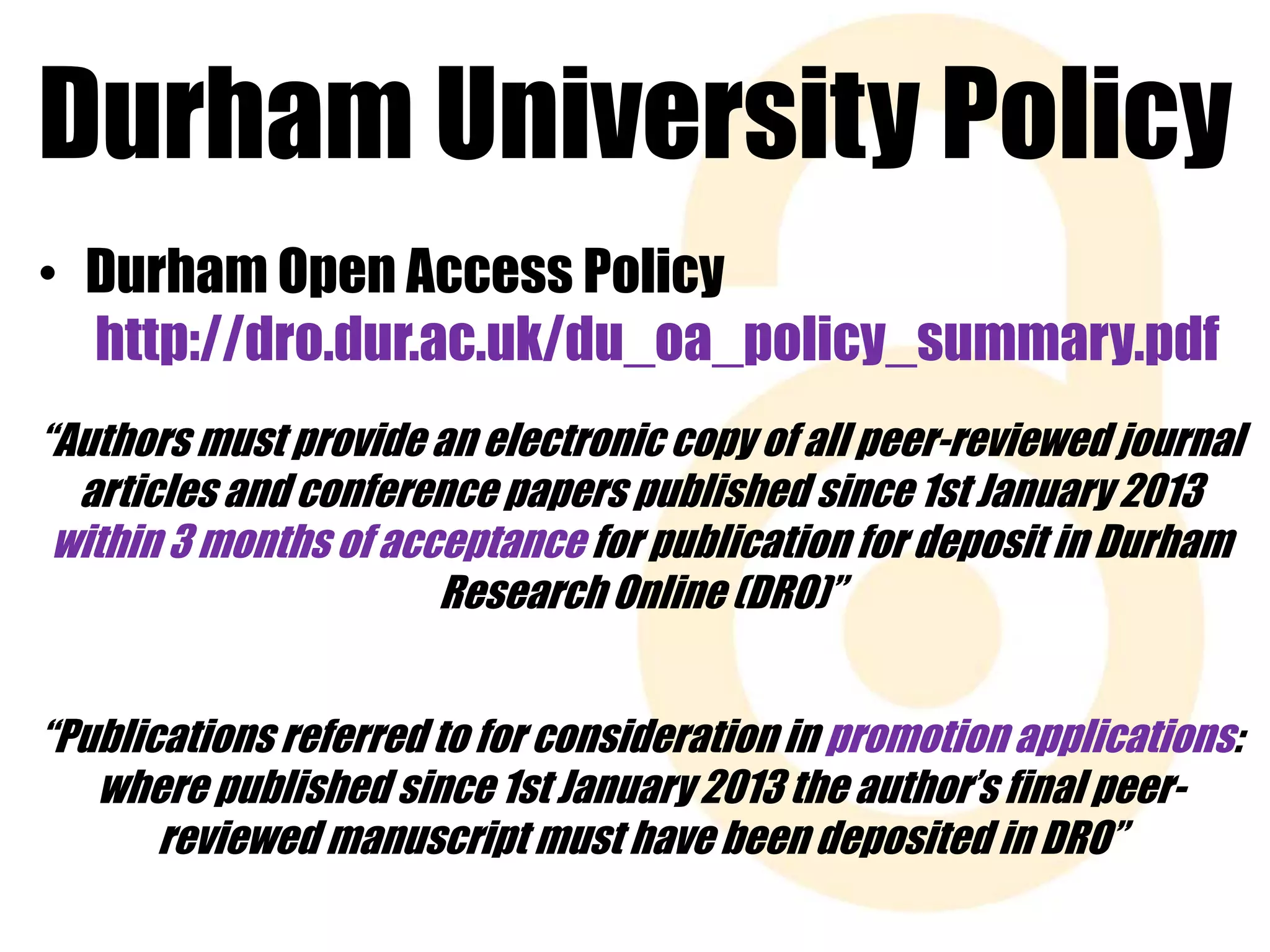 Durham University Policy 
• Durham Open Access Policy 
http://dro.dur.ac.uk/du_oa_policy_summary.pdf 
“Authors must provide an electronic copy of all peer-reviewed journal 
articles and conference papers published since 1st January 2013 
within 3 months of acceptance for publication for deposit in Durham 
Research Online (DRO)” 
“Publications referred to for consideration in promotion applications: 
where published since 1st January 2013 the author’s final peer-reviewed 
manuscript must have been deposited in DRO” 
 