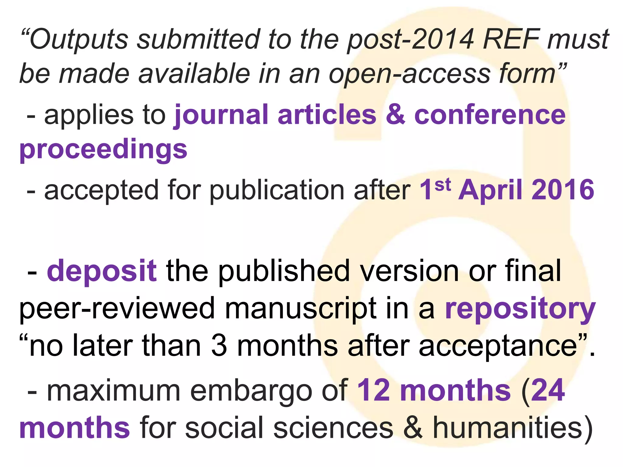 “Outputs submitted to the post-2014 REF must 
be made available in an open-access form” 
- applies to journal articles & conference 
proceedings 
- accepted for publication after 1st April 2016 
- deposit the published version or final 
peer-reviewed manuscript in a repository 
“no later than 3 months after acceptance”. 
- maximum embargo of 12 months (24 
months for social sciences & humanities) 
 