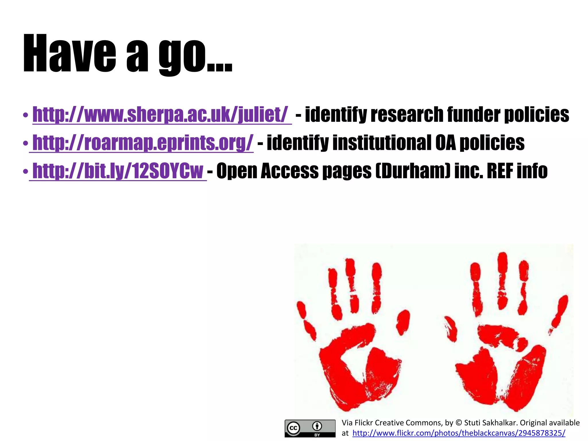 Have a go... 
• http://www.sherpa.ac.uk/juliet/ - identify research funder policies 
• http://roarmap.eprints.org/ - identify institutional OA policies 
• http://bit.ly/12SOYCw - Open Access pages (Durham) inc. REF info 
Via Flickr Creative Commons, by © Stuti Sakhalkar. Original available 
at http://www.flickr.com/photos/theblackcanvas/2945878325/ 
 