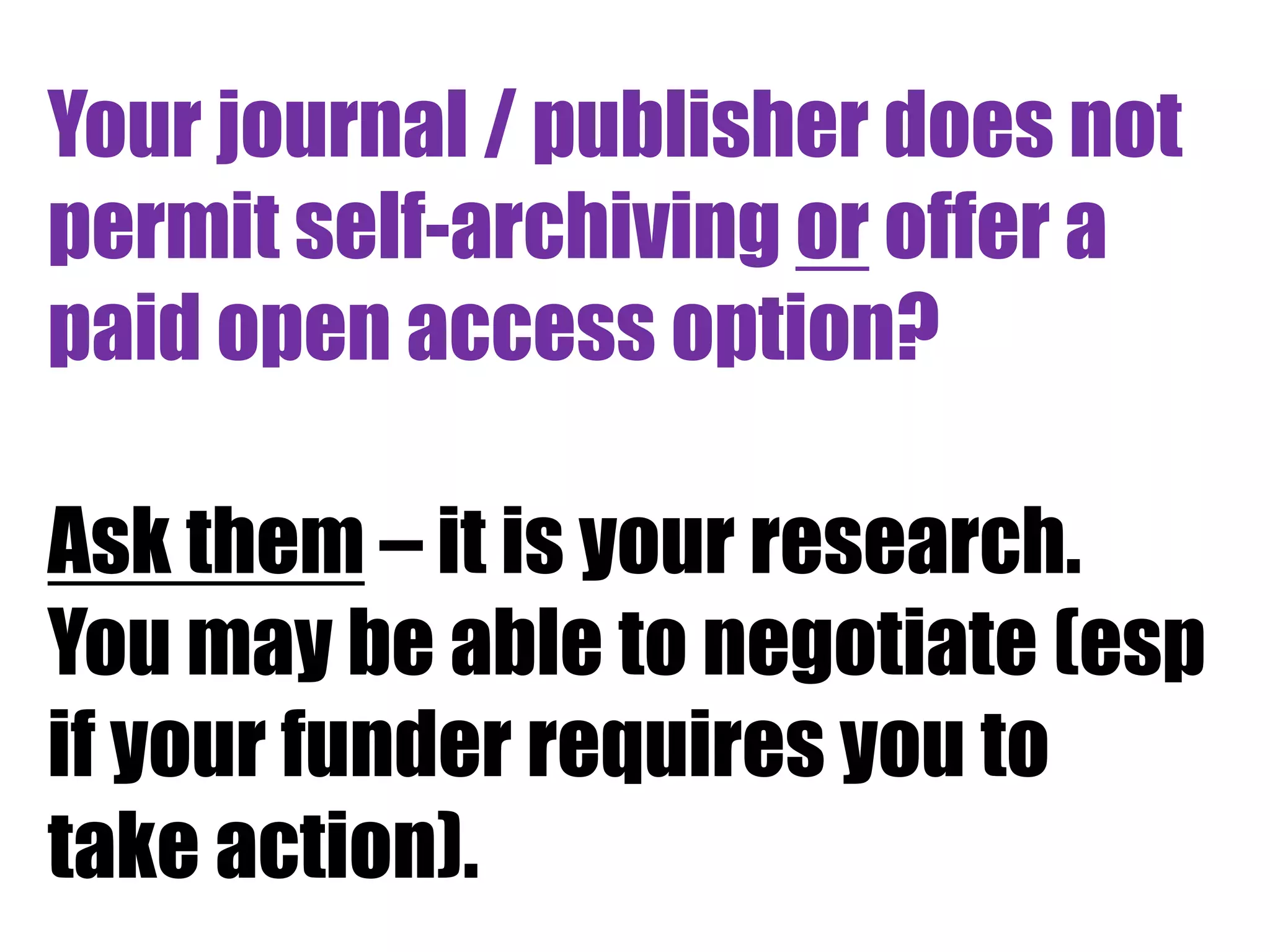 Your journal / publisher does not 
permit self-archiving or offer a 
paid open access option? 
Ask them – it is your research. 
You may be able to negotiate (esp 
if your funder requires you to 
take action). 
 