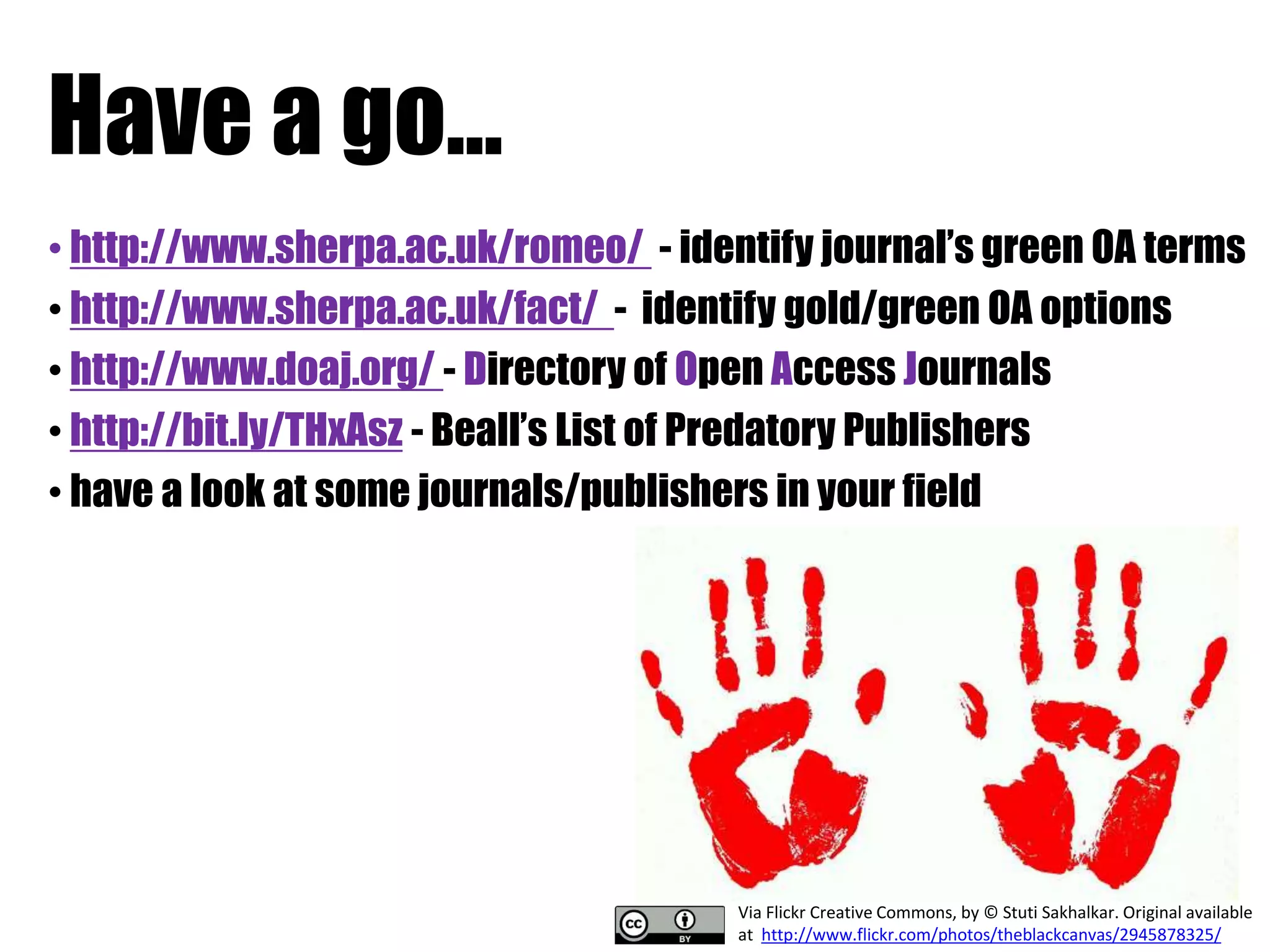 Have a go... 
• http://www.sherpa.ac.uk/romeo/ - identify journal’s green OA terms 
• http://www.sherpa.ac.uk/fact/ - identify gold/green OA options 
• http://www.doaj.org/ - Directory of Open Access Journals 
• http://bit.ly/THxAsz - Beall’s List of Predatory Publishers 
• have a look at some journals/publishers in your field 
Via Flickr Creative Commons, by © Stuti Sakhalkar. Original available 
at http://www.flickr.com/photos/theblackcanvas/2945878325/ 
 