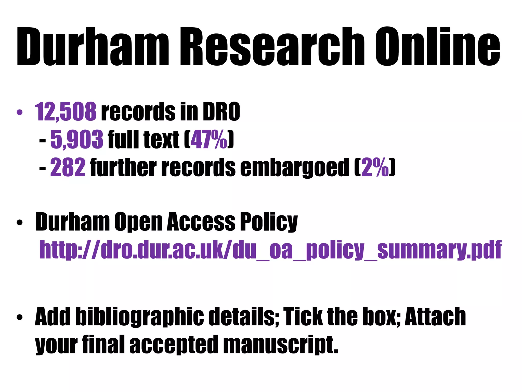 Durham Research Online 
• 12,508 records in DRO 
- 5,903 full text (47%) 
- 282 further records embargoed (2%) 
• Durham Open Access Policy 
http://dro.dur.ac.uk/du_oa_policy_summary.pdf 
• Add bibliographic details; Tick the box; Attach 
your final accepted manuscript. 
 