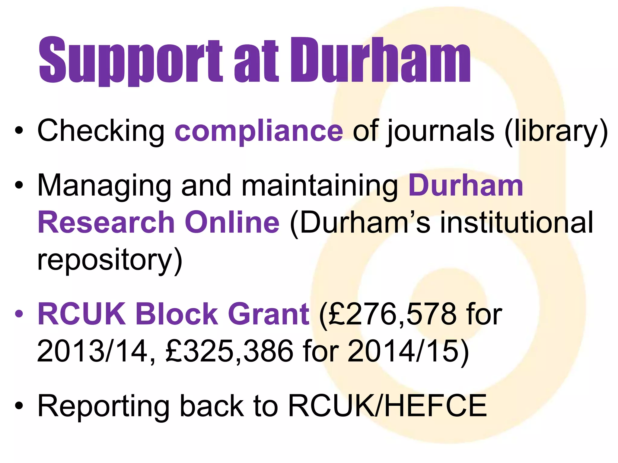Support at Durham 
• Checking compliance of journals (library) 
• Managing and maintaining Durham 
Research Online (Durham’s institutional 
repository) 
• RCUK Block Grant (£276,578 for 
2013/14, £325,386 for 2014/15) 
• Reporting back to RCUK/HEFCE 
 