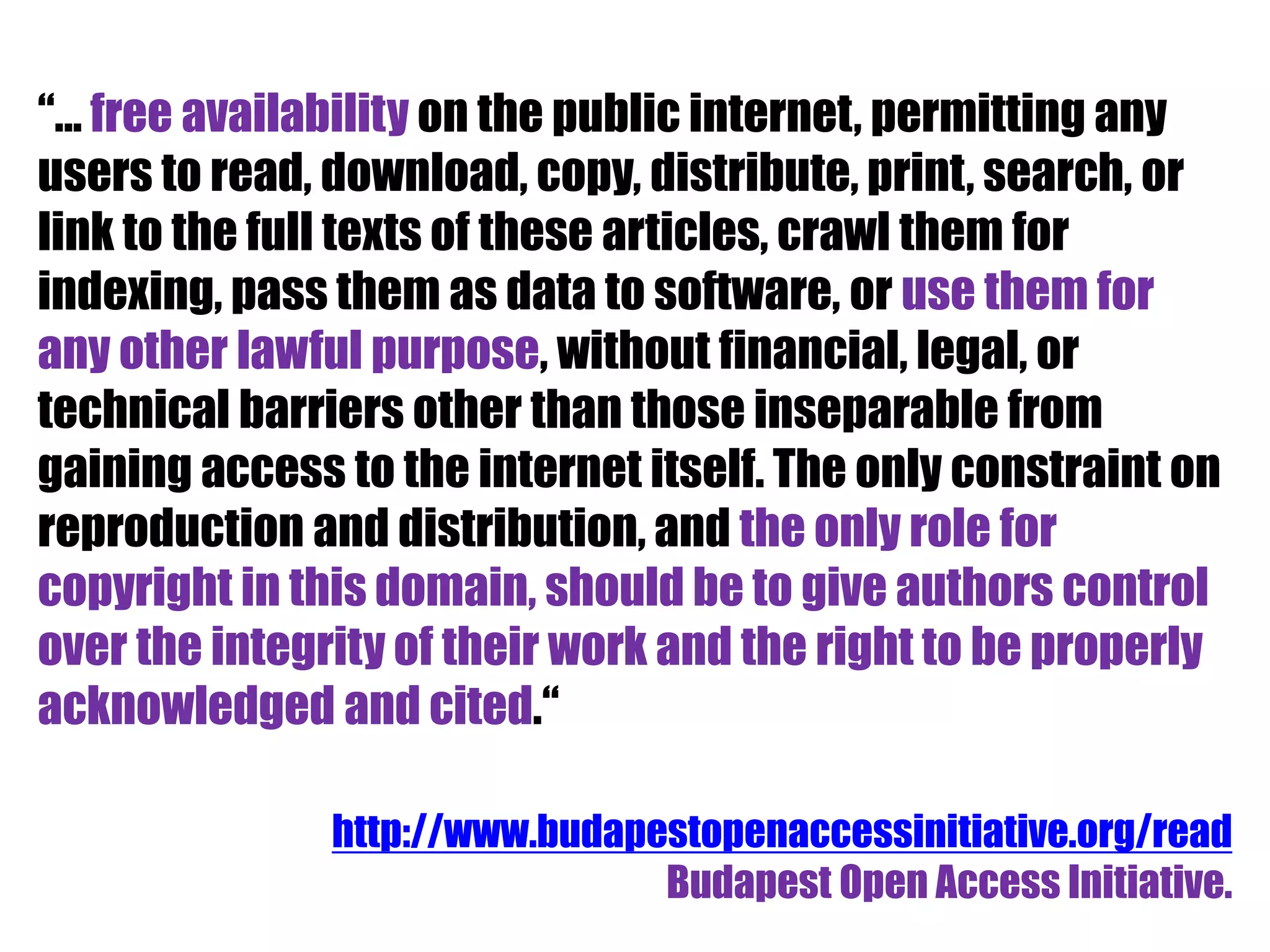 “... free availability on the public internet, permitting any 
users to read, download, copy, distribute, print, search, or 
link to the full texts of these articles, crawl them for 
indexing, pass them as data to software, or use them for 
any other lawful purpose, without financial, legal, or 
technical barriers other than those inseparable from 
gaining access to the internet itself. The only constraint on 
reproduction and distribution, and the only role for 
copyright in this domain, should be to give authors control 
over the integrity of their work and the right to be properly 
acknowledged and cited.“ 
http://www.budapestopenaccessinitiative.org/read 
Budapest Open Access Initiative. 
 