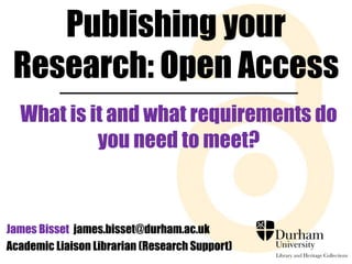 Publishing your 
Research: Open Access 
What is it and what requirements do 
you need to meet? 
James Bisset james.bisset@durham.ac.uk 
Academic Liaison Librarian (Research Support) 
 