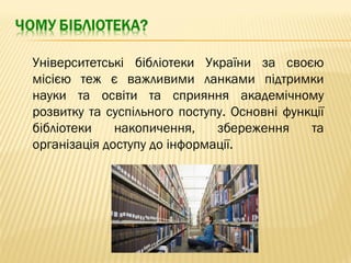 Університетські бібліотеки України за своєю
місією теж є важливими ланками підтримки
науки та освіти та сприяння академічному
розвитку та суспільного поступу. Основні функції
бібліотеки накопичення, збереження та
організація доступу до інформації.
 