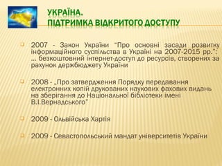  2007 - Закон України “Про основні засади розвитку
інформаційного суспільства в Україні на 2007-2015 рр.”:
… безкоштовний інтернет-доступ до ресурсів, створених за
рахунок держбюджету України
 2008 - „Про затвердження Порядку передавання
електронних копій друкованих наукових фахових видань
на зберігання до Національної бібліотеки імені
В.І.Вернадського”
 2009 - Ольвійська Хартія
 2009 - Севастопольський мандат університетів України
 
