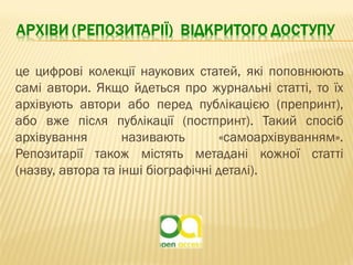 це цифрові колекції наукових статей, які поповнюють
самі автори. Якщо йдеться про журнальні статті, то їх
архівують автори або перед публікацією (препринт),
або вже після публікації (постпринт). Такий спосіб
архівування називають «самоархівуванням».
Репозитарії також містять метадані кожної статті
(назву, автора та інші біографічні деталі).
 