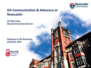 OA Communication & Advocacy at
Newcastle
Pathways to OA Workshop,
20 March, 2015
Jill Taylor-Roe,
Deputy University Librarian
 