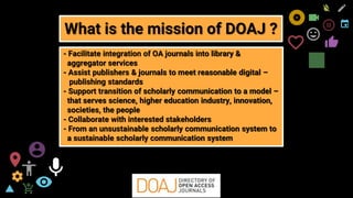 freegoogleslidestemplates.com 10
- Facilitate integration of OA journals into library &
aggregator services
- Assist publishers & journals to meet reasonable digital –
publishing standards
- Support transition of scholarly communication to a model –
that serves science, higher education industry, innovation,
societies, the people
- Collaborate with interested stakeholders
- From an unsustainable scholarly communication system to
a sustainable scholarly communication system
What is the mission of DOAJ ?
 
