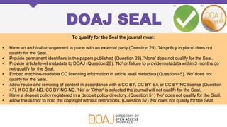 DOAJ SEAL
To qualify for the Seal the journal must:
• Have an archival arrangement in place with an external party (Question 25). 'No policy in place' does not
qualify for the Seal.
• Provide permanent identifiers in the papers published (Question 28). 'None' does not qualify for the Seal.
• Provide article level metadata to DOAJ (Question 29). 'No' or failure to provide metadata within 3 months do
not qualify for the Seal.
• Embed machine-readable CC licensing information in article level metadata (Question 45). 'No' does not
qualify for the Seal.
• Allow reuse and remixing of content in accordance with a CC BY, CC BY-SA or CC BY-NC license (Question
47). If CC BY-ND, CC BY-NC-ND, 'No' or 'Other' is selected the journal will not qualify for the Seal.
• Have a deposit policy registered in a deposit policy directory. (Question 51) 'No' does not qualify for the Seal.
• Allow the author to hold the copyright without restrictions. (Question 52) 'No' does not qualify for the Seal.
 