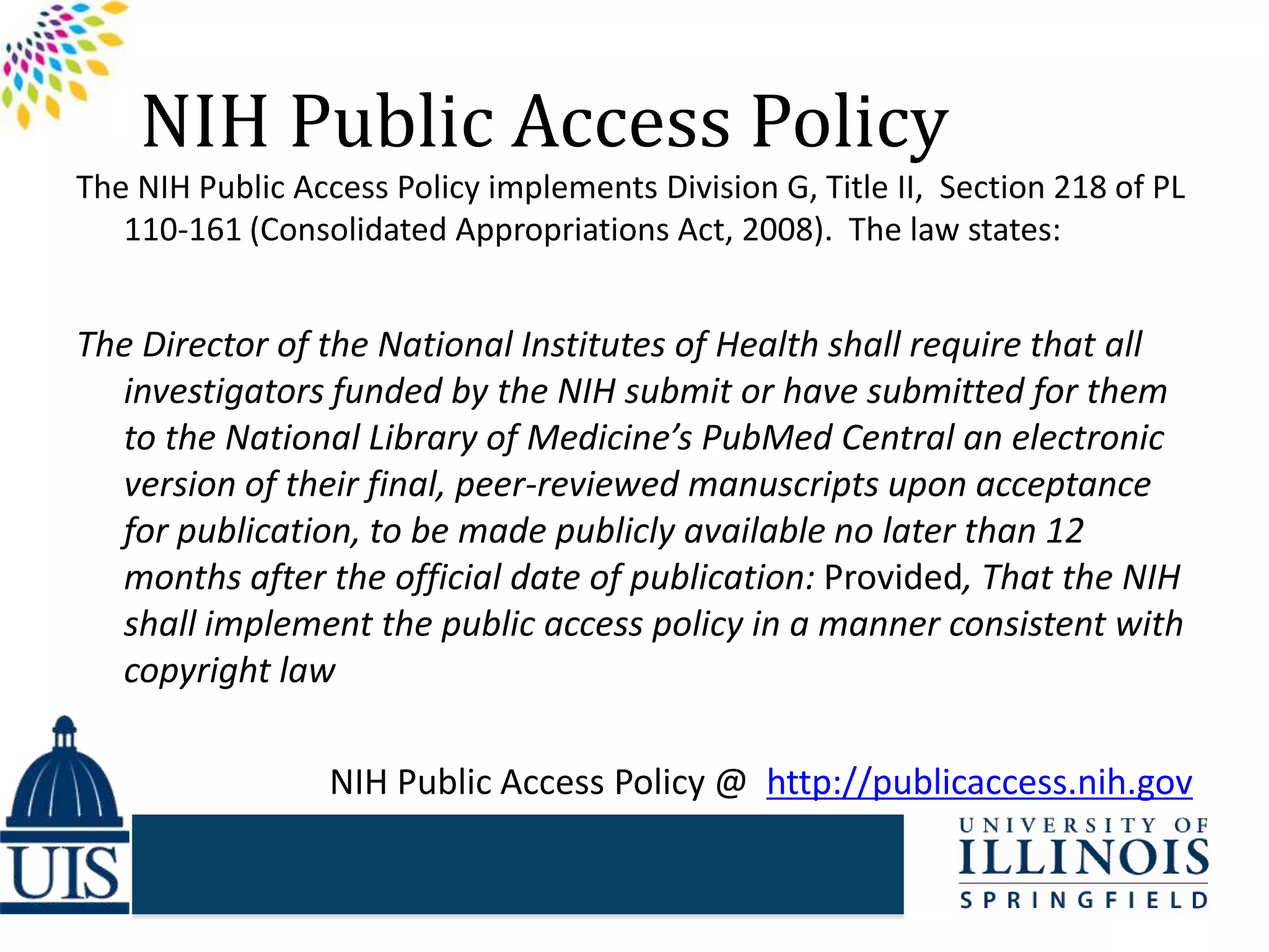 NIH Public Access Policy
The NIH Public Access Policy implements Division G, Title II, Section 218 of PL
110-161 (Consolidated Appropriations Act, 2008). The law states:
The Director of the National Institutes of Health shall require that all
investigators funded by the NIH submit or have submitted for them
to the National Library of Medicine’s PubMed Central an electronic
version of their final, peer-reviewed manuscripts upon acceptance
for publication, to be made publicly available no later than 12
months after the official date of publication: Provided, That the NIH
shall implement the public access policy in a manner consistent with
copyright law
NIH Public Access Policy @ http://publicaccess.nih.gov
 