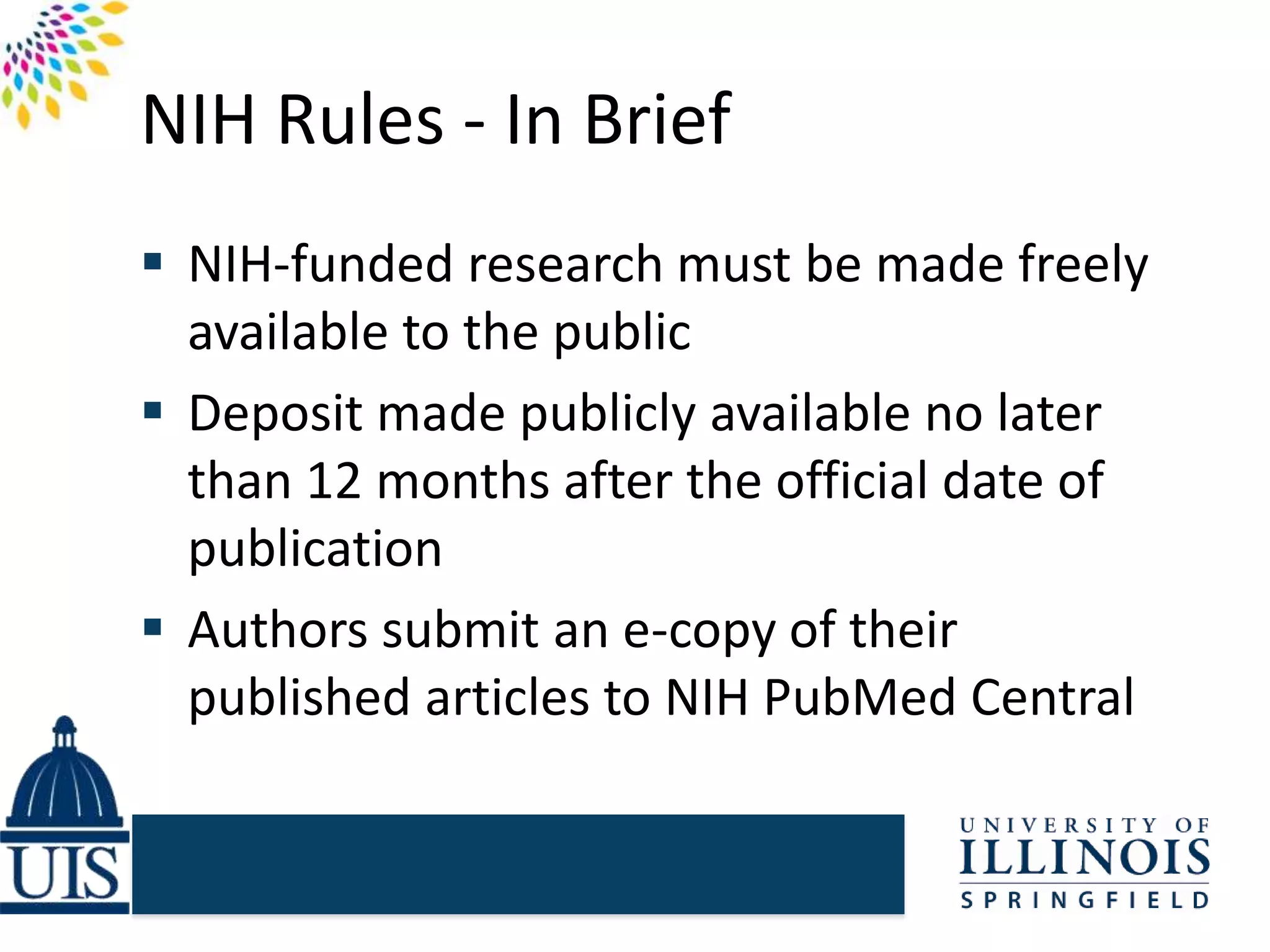 NIH Rules - In Brief
 NIH-funded research must be made freely
available to the public
 Deposit made publicly available no later
than 12 months after the official date of
publication
 Authors submit an e-copy of their
published articles to NIH PubMed Central
 