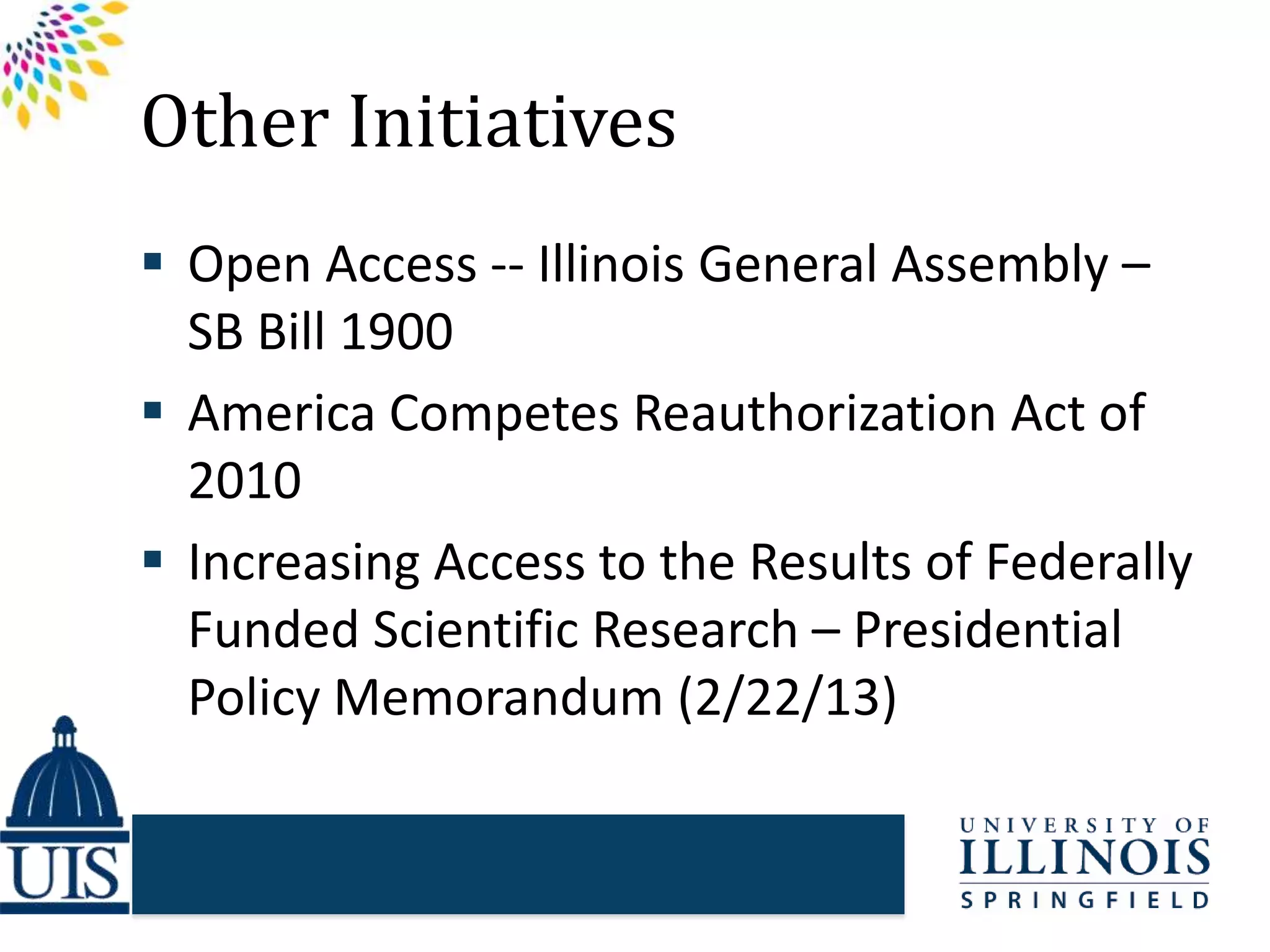 Other Initiatives
 Open Access -- Illinois General Assembly –
SB Bill 1900
 America Competes Reauthorization Act of
2010
 Increasing Access to the Results of Federally
Funded Scientific Research – Presidential
Policy Memorandum (2/22/13)
 