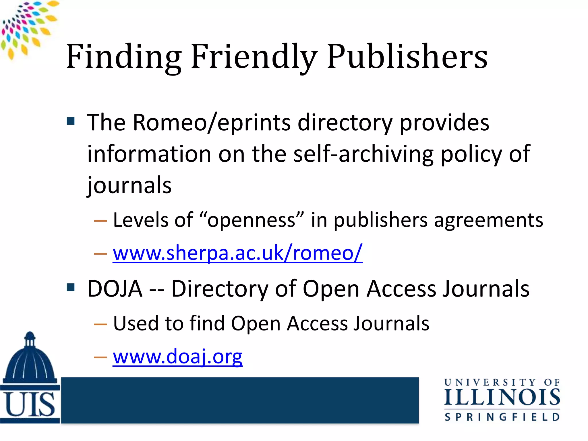 Finding Friendly Publishers
 The Romeo/eprints directory provides
information on the self-archiving policy of
journals
– Levels of “openness” in publishers agreements
– www.sherpa.ac.uk/romeo/
 DOJA -- Directory of Open Access Journals
– Used to find Open Access Journals
– www.doaj.org
 