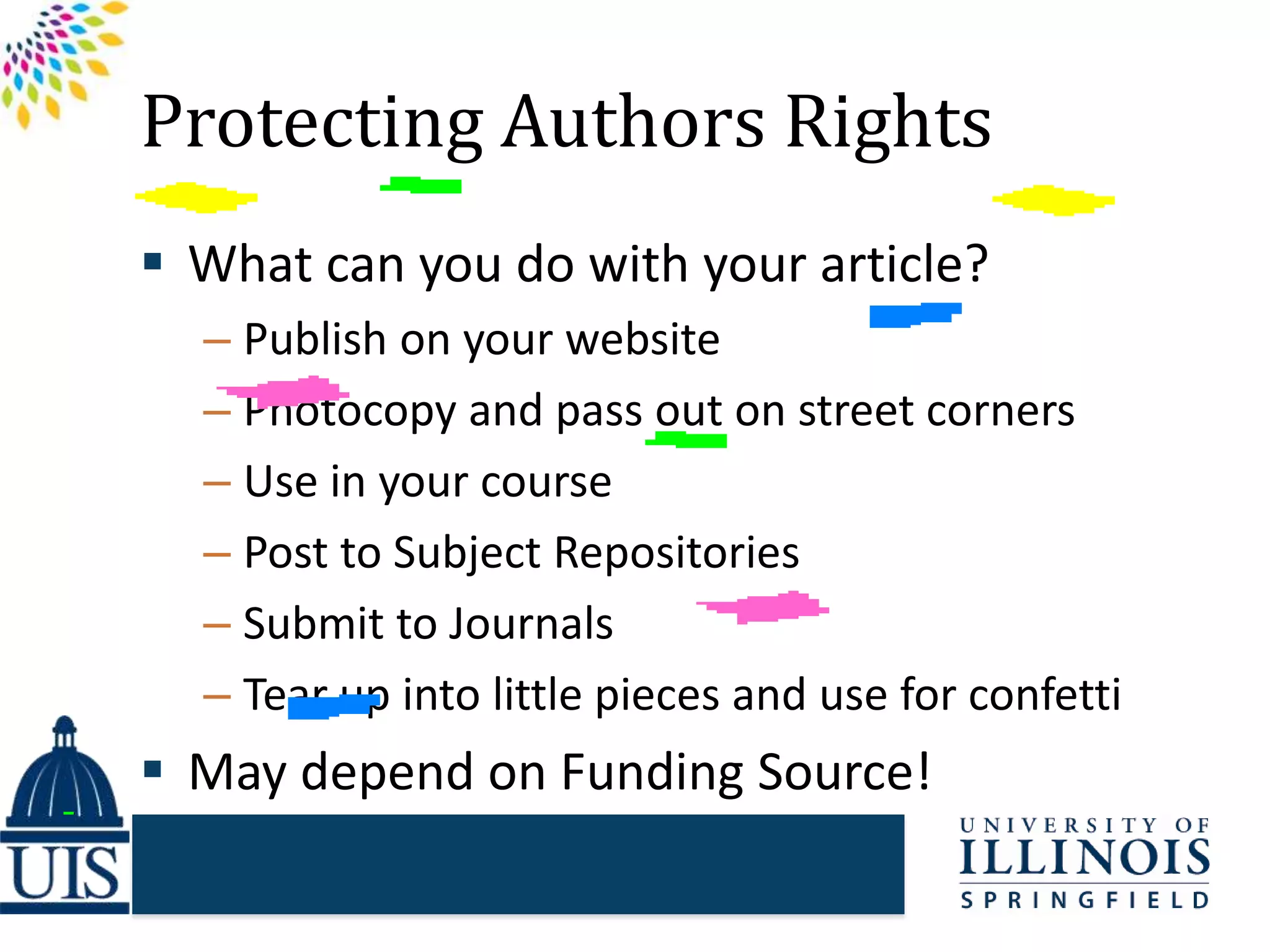 Protecting Authors Rights
 What can you do with your article?
– Publish on your website
– Photocopy and pass out on street corners
– Use in your course
– Post to Subject Repositories
– Submit to Journals
– Tear up into little pieces and use for confetti
 May depend on Funding Source!
 