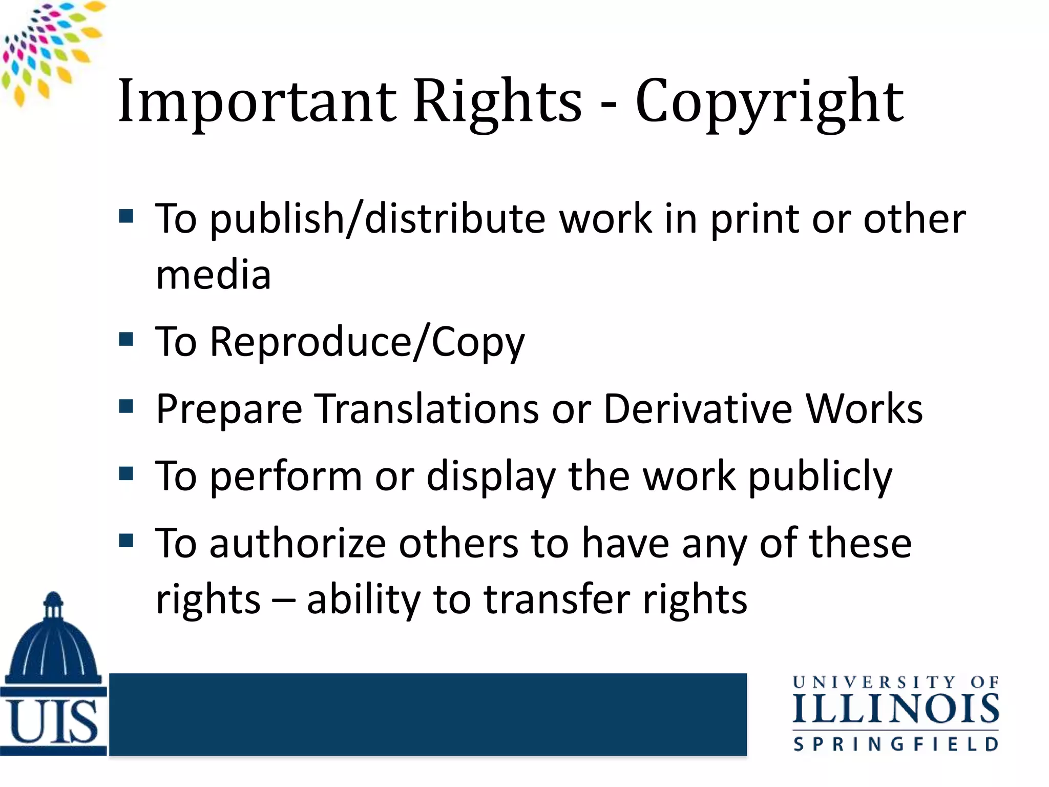 Important Rights - Copyright
 To publish/distribute work in print or other
media
 To Reproduce/Copy
 Prepare Translations or Derivative Works
 To perform or display the work publicly
 To authorize others to have any of these
rights – ability to transfer rights
 