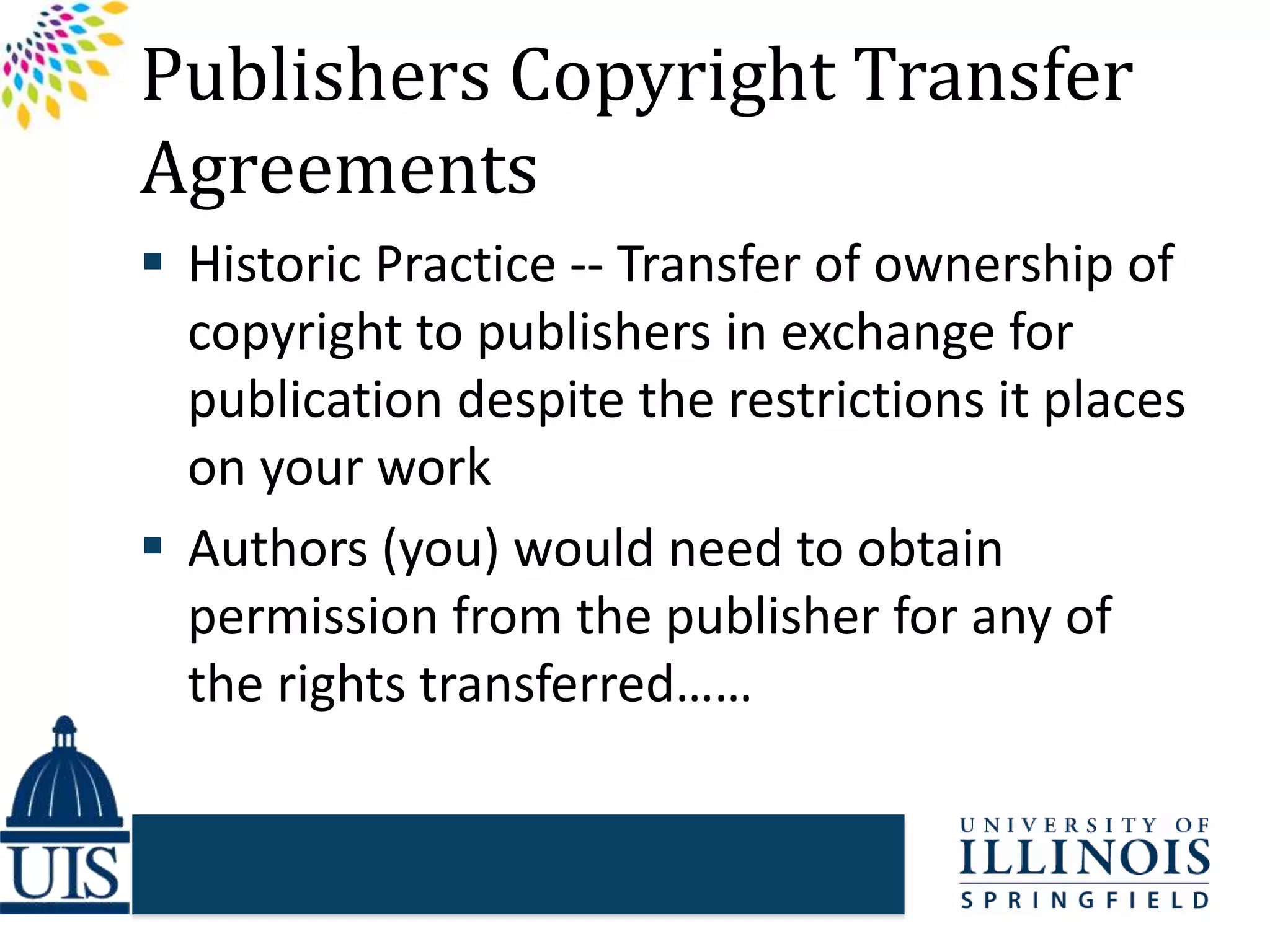 Publishers Copyright Transfer
Agreements
 Historic Practice -- Transfer of ownership of
copyright to publishers in exchange for
publication despite the restrictions it places
on your work
 Authors (you) would need to obtain
permission from the publisher for any of
the rights transferred……
 