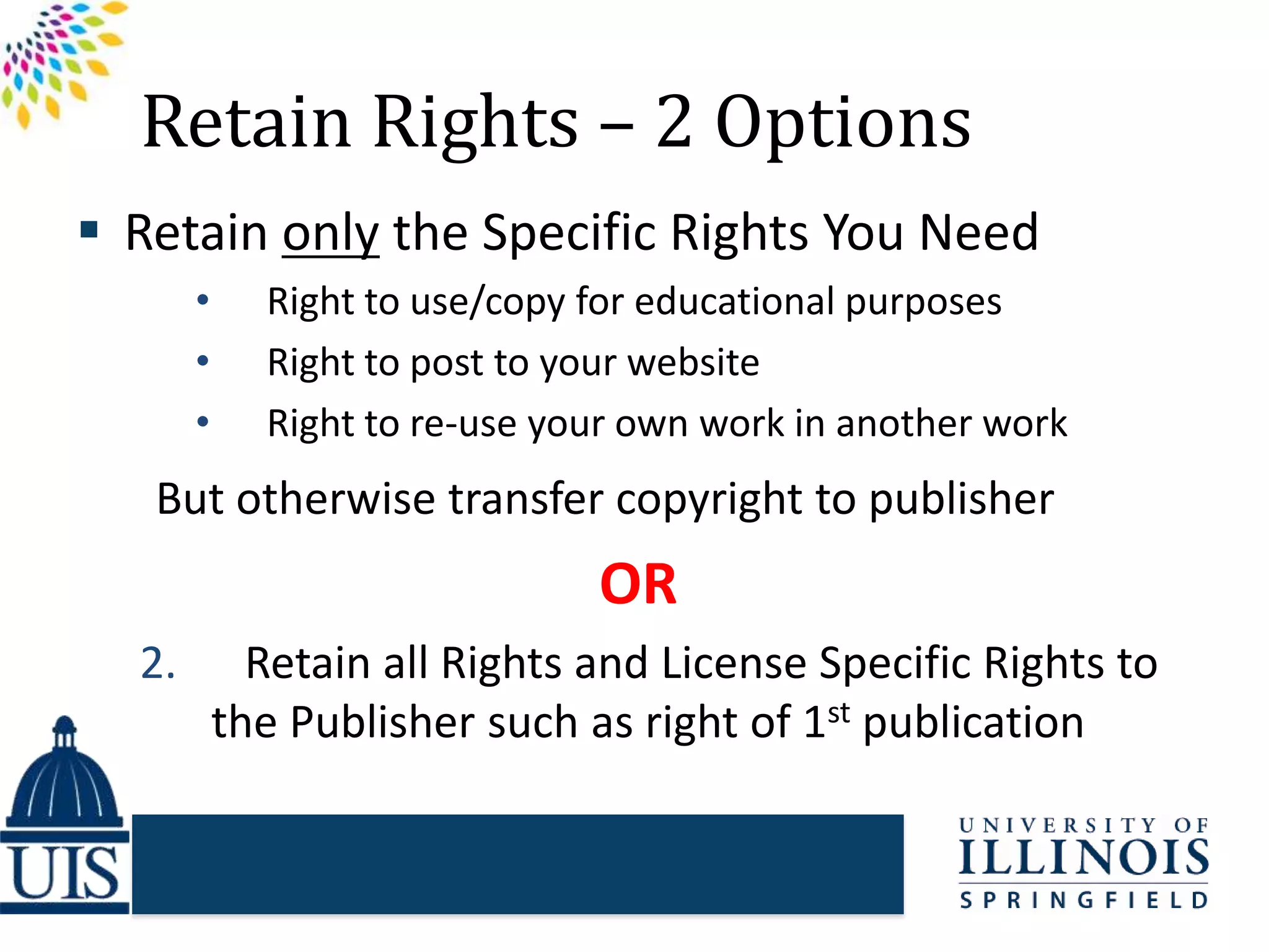 Retain Rights – 2 Options
 Retain only the Specific Rights You Need
• Right to use/copy for educational purposes
• Right to post to your website
• Right to re-use your own work in another work
But otherwise transfer copyright to publisher
OR
2. Retain all Rights and License Specific Rights to
the Publisher such as right of 1st publication
 