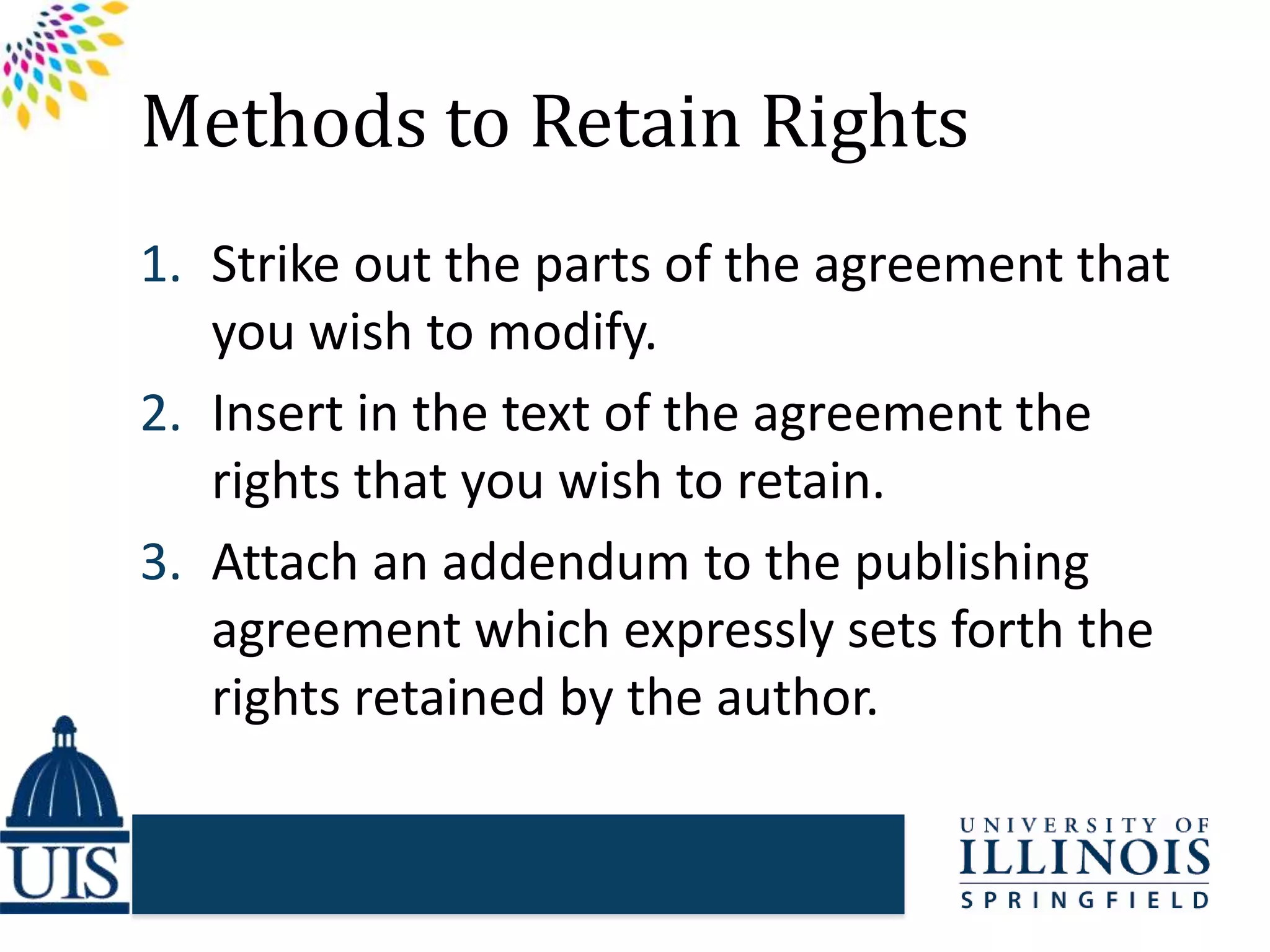 Methods to Retain Rights
1. Strike out the parts of the agreement that
you wish to modify.
2. Insert in the text of the agreement the
rights that you wish to retain.
3. Attach an addendum to the publishing
agreement which expressly sets forth the
rights retained by the author.
 