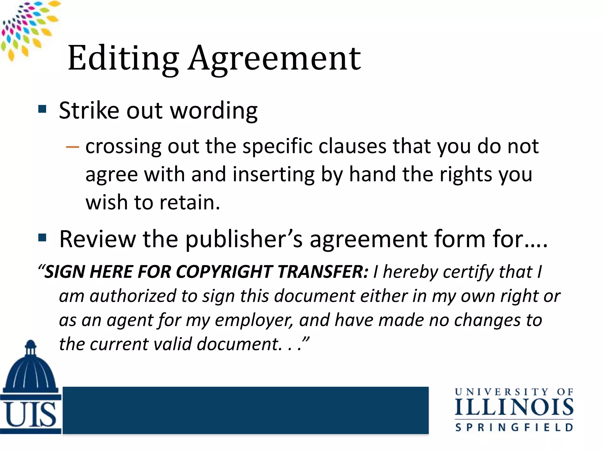 Editing Agreement
 Strike out wording
– crossing out the specific clauses that you do not
agree with and inserting by hand the rights you
wish to retain.
 Review the publisher’s agreement form for….
“SIGN HERE FOR COPYRIGHT TRANSFER: I hereby certify that I
am authorized to sign this document either in my own right or
as an agent for my employer, and have made no changes to
the current valid document. . .”
 