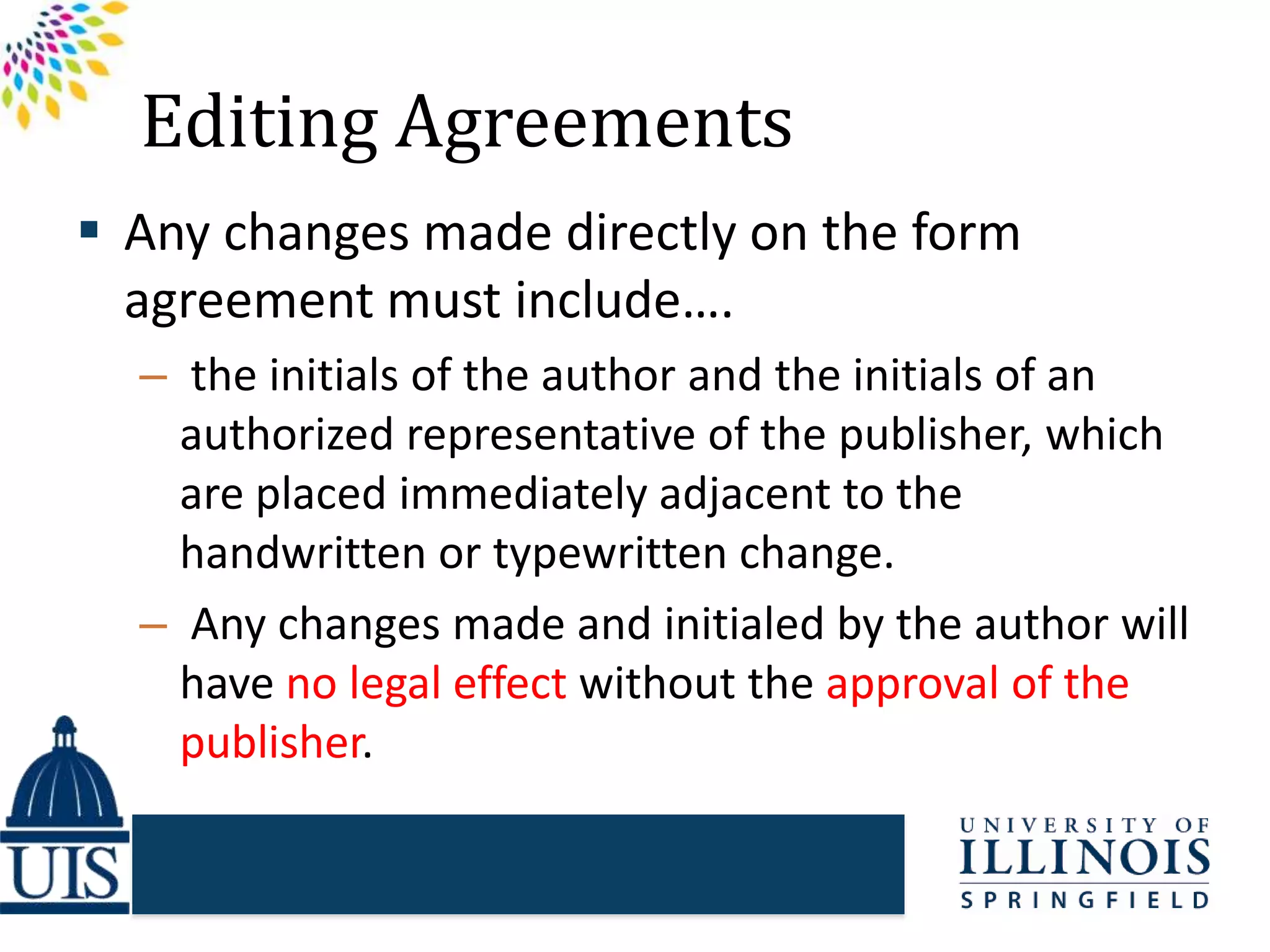 Editing Agreements
 Any changes made directly on the form
agreement must include….
– the initials of the author and the initials of an
authorized representative of the publisher, which
are placed immediately adjacent to the
handwritten or typewritten change.
– Any changes made and initialed by the author will
have no legal effect without the approval of the
publisher.
 