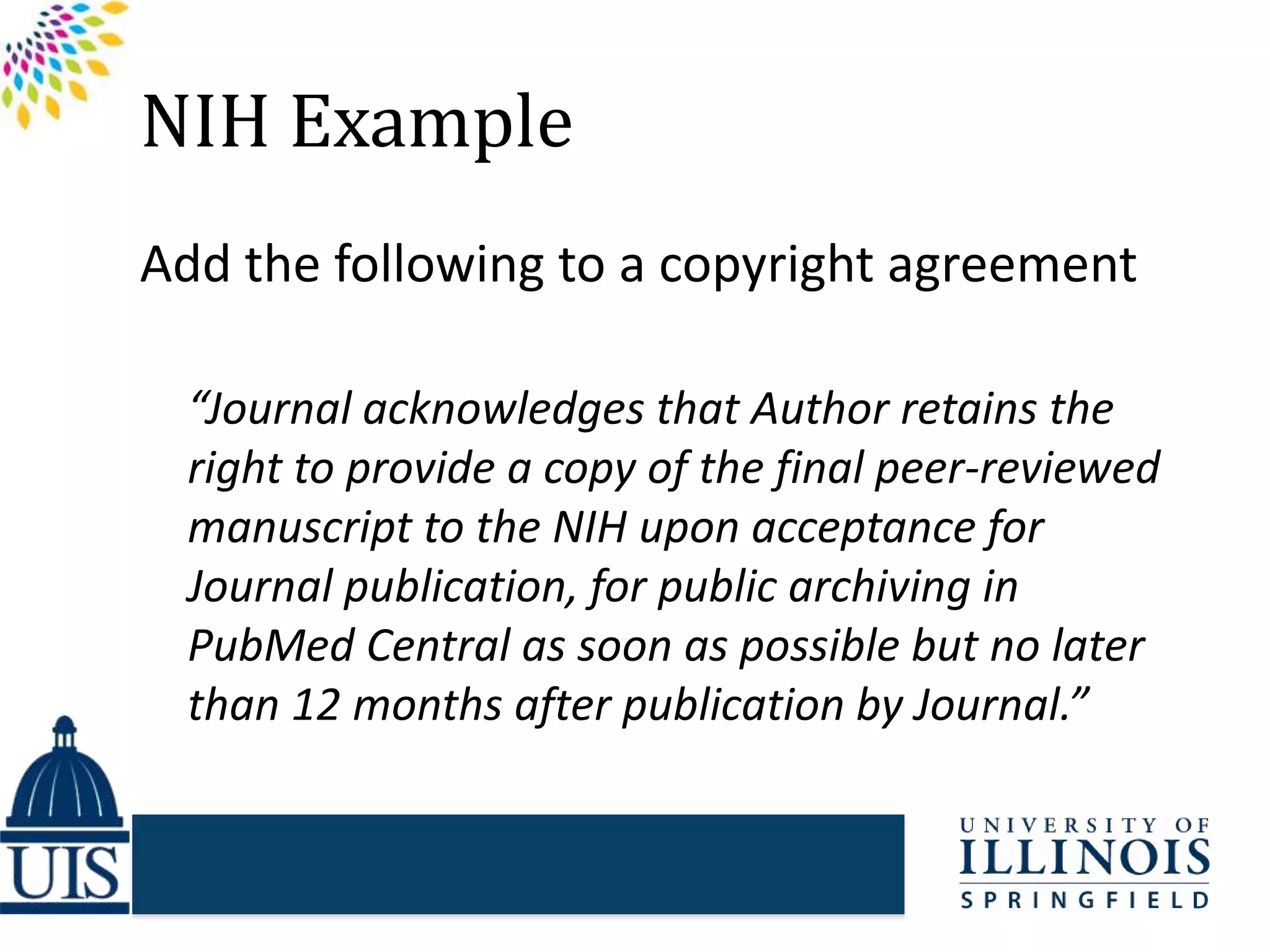 NIH Example
Add the following to a copyright agreement
“Journal acknowledges that Author retains the
right to provide a copy of the final peer-reviewed
manuscript to the NIH upon acceptance for
Journal publication, for public archiving in
PubMed Central as soon as possible but no later
than 12 months after publication by Journal.”
 