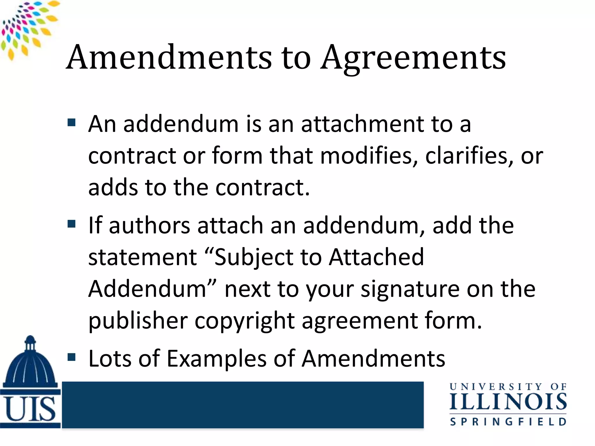 Amendments to Agreements
 An addendum is an attachment to a
contract or form that modifies, clarifies, or
adds to the contract.
 If authors attach an addendum, add the
statement “Subject to Attached
Addendum” next to your signature on the
publisher copyright agreement form.
 Lots of Examples of Amendments
 