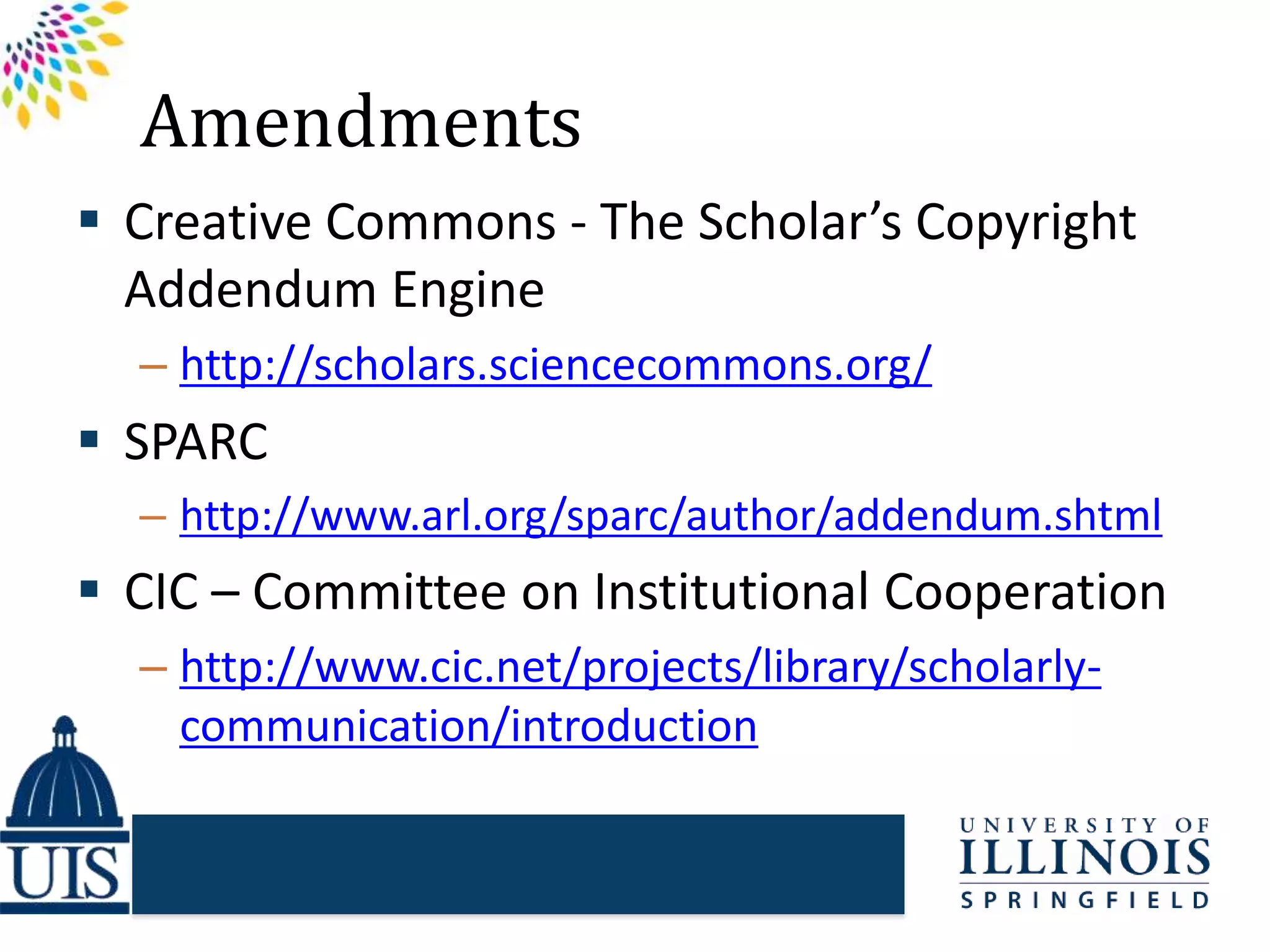 Amendments
 Creative Commons - The Scholar’s Copyright
Addendum Engine
– http://scholars.sciencecommons.org/
 SPARC
– http://www.arl.org/sparc/author/addendum.shtml
 CIC – Committee on Institutional Cooperation
– http://www.cic.net/projects/library/scholarly-
communication/introduction
 
