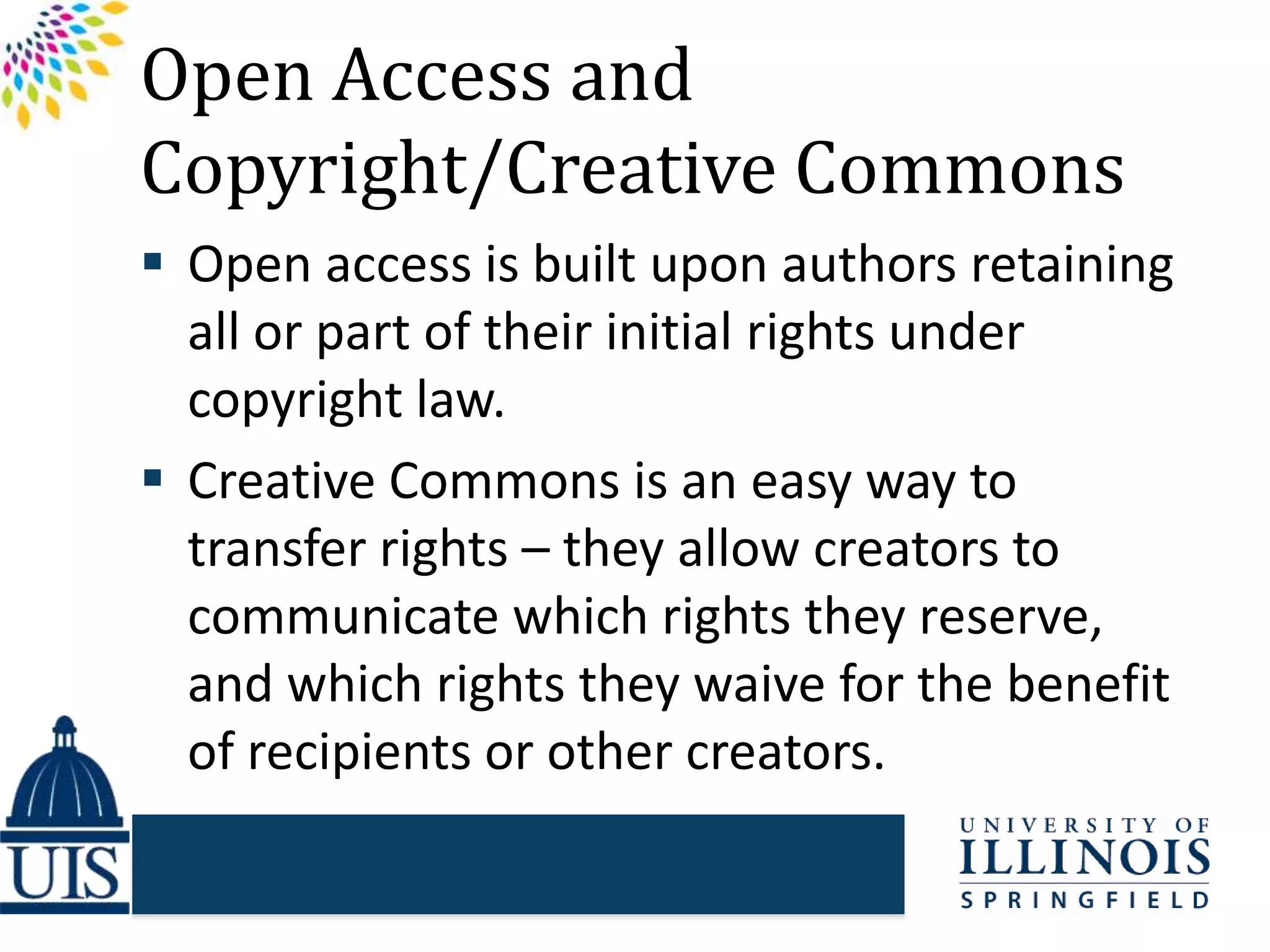 Open Access and
Copyright/Creative Commons
 Open access is built upon authors retaining
all or part of their initial rights under
copyright law.
 Creative Commons is an easy way to
transfer rights – they allow creators to
communicate which rights they reserve,
and which rights they waive for the benefit
of recipients or other creators.
 