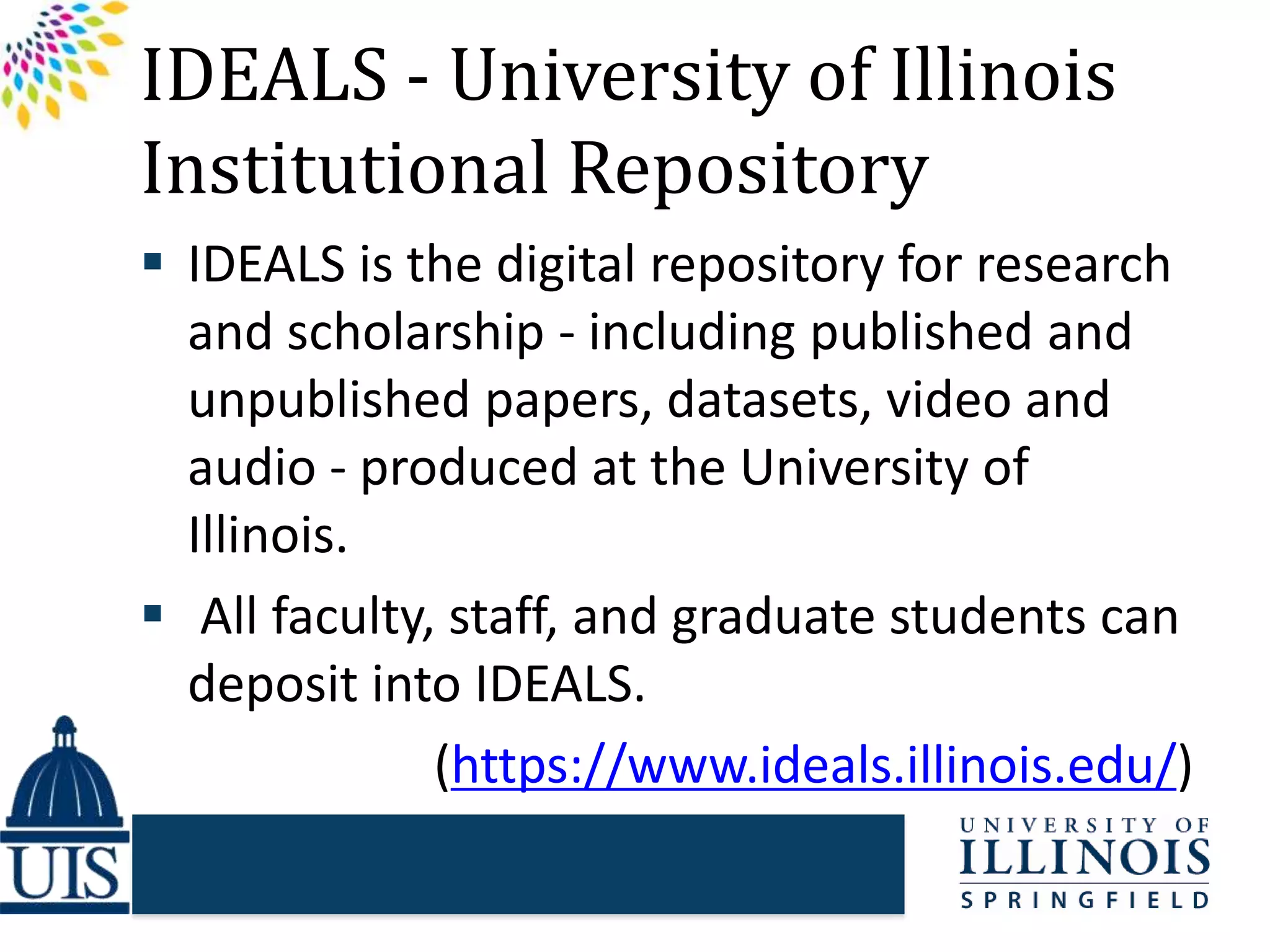 IDEALS - University of Illinois
Institutional Repository
 IDEALS is the digital repository for research
and scholarship - including published and
unpublished papers, datasets, video and
audio - produced at the University of
Illinois.
 All faculty, staff, and graduate students can
deposit into IDEALS.
(https://www.ideals.illinois.edu/)
 