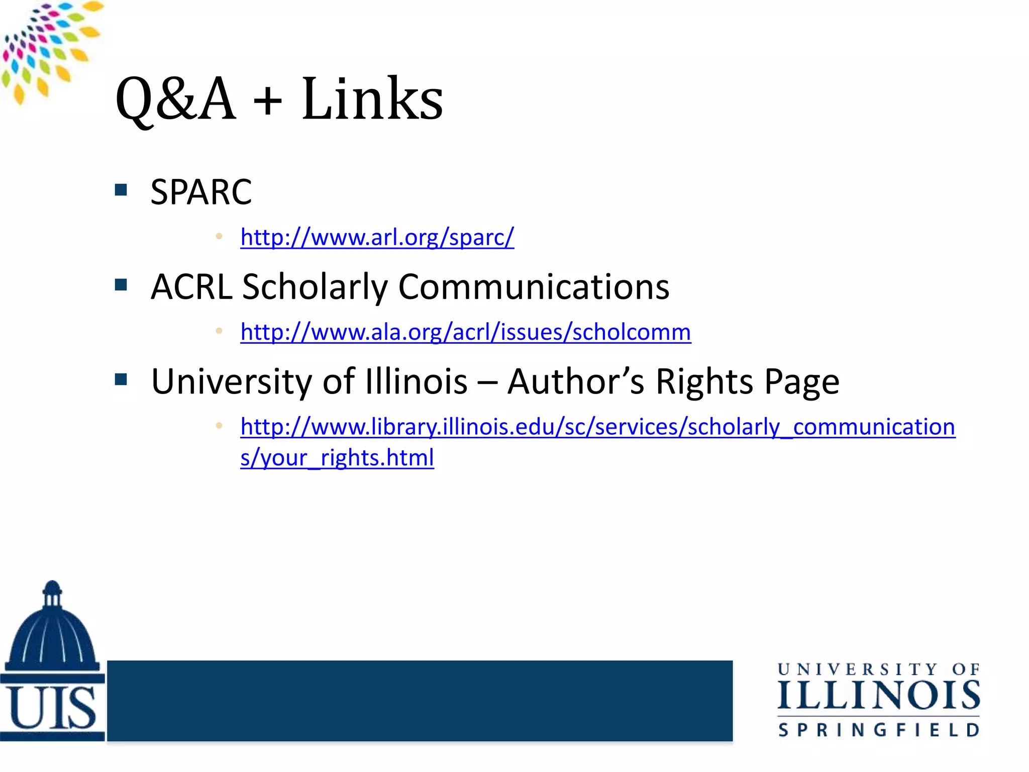 Q&A + Links
 SPARC
• http://www.arl.org/sparc/
 ACRL Scholarly Communications
• http://www.ala.org/acrl/issues/scholcomm
 University of Illinois – Author’s Rights Page
• http://www.library.illinois.edu/sc/services/scholarly_communication
s/your_rights.html
 