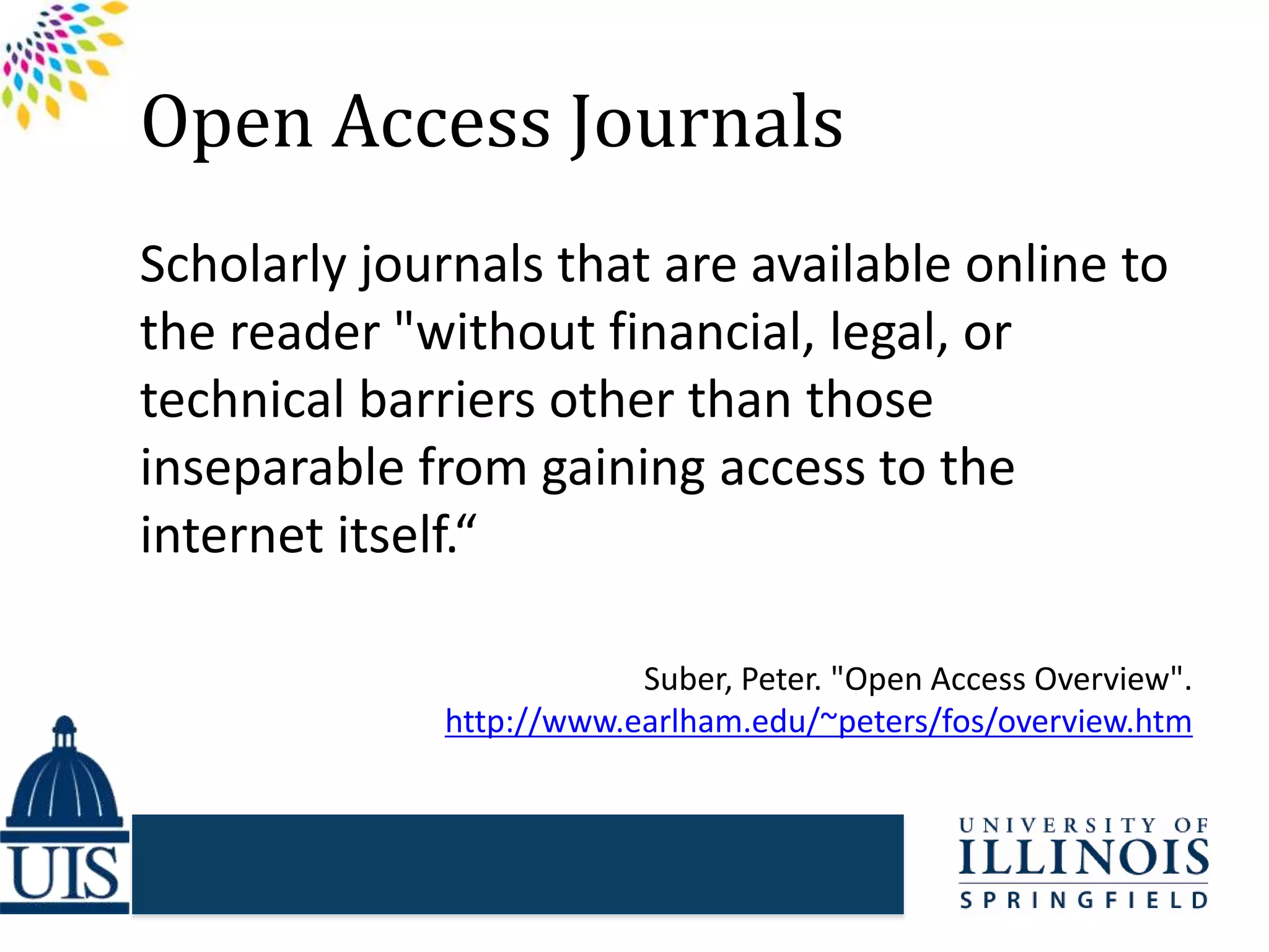Open Access Journals
Scholarly journals that are available online to
the reader "without financial, legal, or
technical barriers other than those
inseparable from gaining access to the
internet itself.“
Suber, Peter. "Open Access Overview".
http://www.earlham.edu/~peters/fos/overview.htm
 