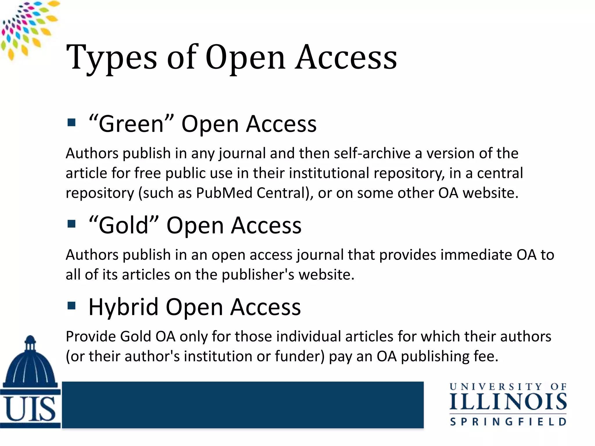 Types of Open Access
 “Green” Open Access
Authors publish in any journal and then self-archive a version of the
article for free public use in their institutional repository, in a central
repository (such as PubMed Central), or on some other OA website.
 “Gold” Open Access
Authors publish in an open access journal that provides immediate OA to
all of its articles on the publisher's website.
 Hybrid Open Access
Provide Gold OA only for those individual articles for which their authors
(or their author's institution or funder) pay an OA publishing fee.
 