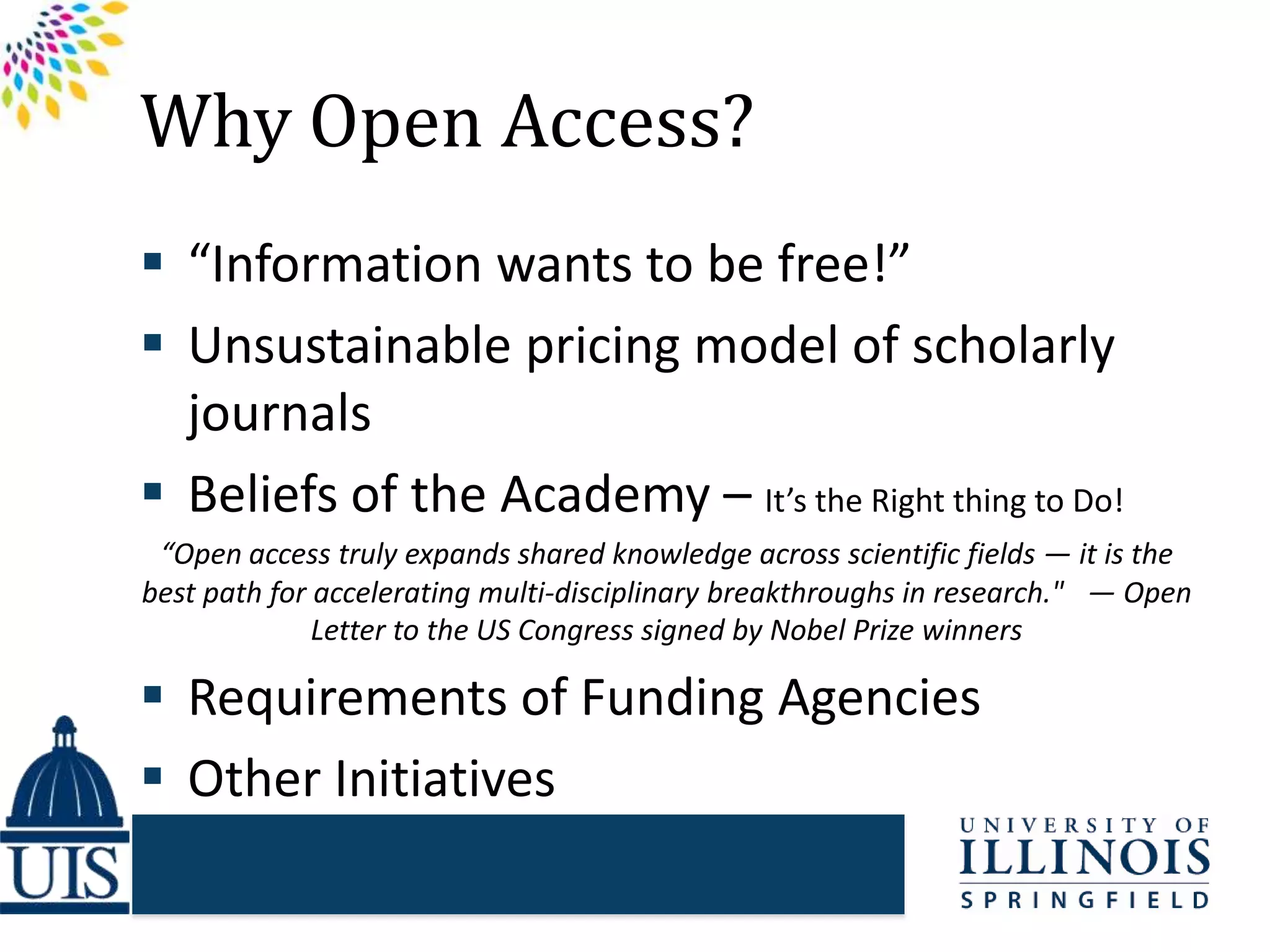 Why Open Access?
 “Information wants to be free!”
 Unsustainable pricing model of scholarly
journals
 Beliefs of the Academy – It’s the Right thing to Do!
“Open access truly expands shared knowledge across scientific fields — it is the
best path for accelerating multi-disciplinary breakthroughs in research."  — Open
Letter to the US Congress signed by Nobel Prize winners
 Requirements of Funding Agencies
 Other Initiatives
 