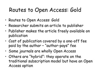 Routes to Open Access: Gold
• Routes to Open Access: Gold
• Researcher submits an article to publisher
• Publisher makes the article freely available on
publication
• Cost of publication covered by a one-off fee
paid by the author – “author-pays” fee
• Some journals are wholly Open Access
• Others are “hybrid”: they operate on the
traditional subscription model but have an Open
Access option
 