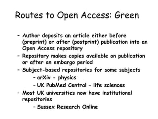 Routes to Open Access: Green
– Author deposits an article either before
(preprint) or after (postprint) publication into an
Open Access repository
– Repository makes copies available on publication
or after an embargo period
– Subject-based repositories for some subjects
– arXiv - physics
– UK PubMed Central – life sciences
– Most UK universities now have institutional
repositories
– Sussex Research Online
 