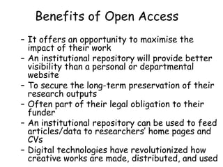 Benefits of Open Access
– It offers an opportunity to maximise the
impact of their work 
– An institutional repository will provide better
visibility than a personal or departmental
website 
– To secure the long-term preservation of their
research outputs
– Often part of their legal obligation to their
funder
– An institutional repository can be used to feed
articles/data to researchers’ home pages and
CVs
– Digital technologies have revolutionized how
creative works are made, distributed, and used
 