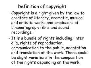 Definition of copyright
– Copyright is a right given by the law to
creators of literary, dramatic, musical
and artistic works and producers of
cinematograph films and sound
recordings.
– It is a bundle of rights including, inter
alia, rights of reproduction,
communication to the public, adaptation
and translation of the work. There could
be slight variations in the composition
of the rights depending on the work.
 